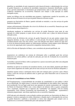identificar as autoridades do país responsáveis pelo desenvolvimento e administração dos serviços
de gestão financeira e, na ausência de autoridades responsáveis claramente identificadas, acordar
com o governo interessado os mecanismos que proporcionem, tanto ao governo como ao Banco,
evidências satisfatórias da accountability financeira com relação a cada operação de crédito
outorgada ao país;

manter um diálogo com tais autoridades para preparar e implementar, quando for necessário, um
plano de desenvolvimento de serviços de gestão financeira eficiente no país;

assegurar aos funcionários do Banco, quando solicitado ao mutuário, o uso dos serviços de gestão
financeira disponíveis:

estejam suficientemente informados dos níveis de eficiência da accountability financeira que mais
provavelmente esteja disponível; e

introduzam mudanças ou atualizações nos serviços de gestão financeira como parte de uma
operação de crédito proposta, as quais devem estar de acordo com o plano de desenvolvimento
esboçado acima.

6.05.Os níveis de eficiência dos serviços de gestão financeira de um país podem compor duas
categorias distintas, ou seja, o setor público e o setor privado. Os níveis de eficácia podem variar
consideravelmente entre estes dois setores, como está indicado mais abaixo. Dentro de cada setor,
os níveis de desenvolvimento podem ser relativamente uniformes, porém podem existir diferenças
nos níveis de capacitação entre o pessoal de companhias internacionais e locais.

6.06.As Divisões de Operações do Banco, com a assistência de pessoal qualificado, são



responsáveis em estabelecer um sistema de informação sobre a qualidade geral dos serviços
financeiros nos setores público e privado de cada país, por meio de Avaliações da Accountability
Financeira para:

Aconselhar o pessoal do Banco sobre as perspectivas e passos necessários para obter uma adequada
accountability financeira;

identificar ou aprovar as iniciativas de assistência técnica, ou de outra índole, propostas pelo Banco
ou por outros organismos de crédito, para elevar estes serviços em níveis de eficiência adequados; e

identificar aqueles setores e instituições chaves onde será vantajoso para o governo e para o Banco
incluir o custo dos serviços de auditoria entre os gastos que serão financiados com os recursos do
empréstimo.

Serviços de Contabilidade no Setor Público

6.07.Freqüentemente, a responsabilidade das atividades de contabilidade no setor público é difícil
de ser identificada. Em alguns países o conceito de contabilidade do setor público não é apreciado,
nem reconhecido. Em seu lugar, pode haver uma operação de controle orçamentário sob a direção
do Diretor de Orçamento Público com o único objetivo de informar sobre os gastos comparados
com o orçamento, enquanto que os ingressos são "controlados" em separado e fora do sistema
orçamentário. Estes sistemas (comumente mal denominados de "contabilidade orçamentária")
raramente proporcionam uma forma significativa de accountability financeira.

6.08.Cada país está submetido a uma avaliação contínua que permite aos funcionários do Banco, ao
preparar e avaliar as operações de crédito, determinar a situação atual e o desempenho dos serviços
de gestão financeira e auditoria e recomendar os meios mais adequados para cumprir com os
requisitos de accountability estabelecidos para cada operação de crédito.
 