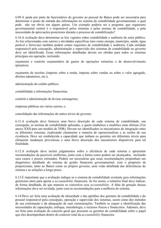 6.09.A ajuda por parte de funcionários do governo ao pessoal do Banco pode ser necessária para
determinar o ponto de entrada das informações no sistema de contabilidade governamental, o qual
pode não ser óbvio em alguns países. Um exemplo poderia ser a pergunta: que organismo
governamental central é o responsável pelos sistemas e pelas normas de contabilidade, e pela
necessidade de aprovações posteriores durante o processo de contabilização?
6.10.A avaliação deve determinar as leis vigentes sobre contabilidade e auditoria do setor público.
As leis relacionadas com setores e atividades específicas (tais como energia, município, saúde, água
potável e ferrovias) também podem conter requisitos de contabilidade e auditoria. Cada entidade
responsável pela concepção, administração e supervisão dos sistemas de contabilidade no governo
deve ser identificada. Essas informações detalhadas devem ser obtidas para todos os sistemas
principais em operação, incluindo:
orçamento e controle orçamentário de gastos de operações rotineiras e de desenvolvimento
(projetos);

orçamento de receitas (imposto sobre a renda, imposto sobre vendas ou sobre o valor agregado,
direitos aduaneiros, etc.);

administração do crédito público;

contabilidade e informações financeiras;

controle e administração de divisas estrangeiras;

empresas públicas em vários setores; e

consolidação das informações de outros níveis de governo.

6.11.A avaliação deve fornecer uma breve descrição de cada sistema de contabilidade, sua
concepção, as normas de contabilidade aplicadas, e quem estabelece e modifica estas últimas (Ver
anexo XXII para um modelo de TOR). Devem ser identificados os mecanismos de integração entre
os diferentes sistemas, explicando claramente a maneira de operacionalizar e as razões de sua
existência. Deve ser estabelecida a capacidade que tenham os gerentes em diferentes níveis para
efetuarem mudanças proveitosas e uma breve descrição dos mecanismos disponíveis para tal
finalidade.

6.12.A avaliação deve incluir julgamentos sobre a eficiência de cada sistema e apresentar
recomendações de possíveis melhorias, junto com a forma como podem ser alcançados, incluindo
seus custos e prazos estimados. Podem ser necessárias que essas recomendações proponham um
diagnóstico detalhado do sistema de gestão financeira governamental, com o propósito de
proporcionar, tanto ao Banco como ao próprio governo, uma visão detalhada das deficiências do
sistema e as soluções a longo prazo.

6.13.É importante que a avaliação indique se o sistema de contabilidade existente gera informações
gerenciais úteis para apoiar a accountability financeira. Se for assim, o relatório final deve indicar,
de forma detalhada, de que maneira se concretiza essa accountability. A falta de geração dessas
informações deve ser revelada, junto com as recomendações para a melhoria do sistema.

6.14.Deve ser feita uma avaliação da idoneidade e das aptidões dos gerentes de contabilidade e do
pessoal responsável pela concepção, operação e supervisão dos sistemas, assim como dos métodos
de sua contratação e da adequação de suas remunerações. Também se requer a identificação das
necessidades de capacitação, enfoque, metodologia, e recursos físicos e financeiros. Ademais, deve
ser feita uma avaliação do conceito geral que possuem os gerentes de contabilidade sobre o papel
que eles desempenham dentro do contexto total da accountability financeira.
 