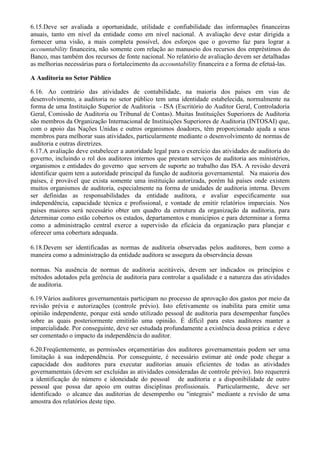 6.15.Deve ser avaliada a oportunidade, utilidade e confiabilidade das informações financeiras
anuais, tanto em nível da entidade como em nível nacional. A avaliação deve estar dirigida a
fornecer uma visão, a mais completa possível, dos esforços que o governo faz para lograr a
accountability financeira, não somente com relação ao manuseio dos recursos dos empréstimos do
Banco, mas também dos recursos de fonte nacional. No relatório de avaliação devem ser detalhadas
as melhorias necessárias para o fortalecimento da accountability financeira e a forma de efetuá-las.

A Auditoria no Setor Público

6.16. Ao contrário das atividades de contabilidade, na maioria dos países em vias de
desenvolvimento, a auditoria no setor público tem uma identidade estabelecida, normalmente na
forma de uma Instituição Superior de Auditoria - ISA (Escritório do Auditor Geral, Controladoria
Geral, Comissão de Auditoria ou Tribunal de Contas). Muitas Instituições Superiores de Auditoria
são membros da Organização Internacional de Instituições Superiores de Auditoria (INTOSAI) que,
com o apoio das Nações Unidas e outros organismos doadores, têm proporcionado ajuda a seus
membros para melhorar suas atividades, particularmente mediante o desenvolvimento de normas de
auditoria e outras diretrizes.
6.17.A avaliação deve estabelecer a autoridade legal para o exercício das atividades de auditoria do
governo, incluindo o rol dos auditores internos que prestam serviços de auditoria aos ministérios,
organismos e entidades do governo que servem de suporte ao trabalho das ISA. A revisão deverá
identificar quem tem a autoridade principal da função de auditoria governamental. Na maioria dos
países, é provável que exista somente uma instituição autorizada, porém há países onde existem
muitos organismos de auditoria, especialmente na forma de unidades de auditoria interna. Devem
ser definidas as responsabilidades da entidade auditora, e avaliar especificamente sua
independência, capacidade técnica e profissional, e vontade de emitir relatórios imparciais. Nos
países maiores será necessário obter um quadro da estrutura da organização da auditoria, para
determinar como estão cobertos os estados, departamentos e municípios e para determinar a forma
como a administração central exerce a supervisão da eficácia da organização para planejar e
oferecer uma cobertura adequada.

6.18.Devem ser identificadas as normas de auditoria observadas pelos auditores, bem como a
maneira como a administração da entidade auditora se assegura da observância dessas

normas. Na ausência de normas de auditoria aceitáveis, devem ser indicados os princípios e
métodos adotados pela gerência de auditoria para controlar a qualidade e a natureza das atividades
de auditoria.

6.19.Vários auditores governamentais participam no processo de aprovação dos gastos por meio da
revisão prévia e autorizações (controle prévio). Isto efetivamente os inabilita para emitir uma
opinião independente, porque está sendo utilizado pessoal de auditoria para desempenhar funções
sobre as quais posteriormente emitirão uma opinião. É difícil para estes auditores manter a
imparcialidade. Por conseguinte, deve ser estudada profundamente a existência dessa prática e deve
ser comentado o impacto da independência do auditor.

6.20.Freqüentemente, as permissões orçamentárias dos auditores governamentais podem ser uma
limitação à sua independência. Por conseguinte, é necessário estimar até onde pode chegar a
capacidade dos auditores para executar auditorias anuais eficientes de todas as atividades
governamentais (devem ser excluídas as atividades consideradas de controle prévio). Isto requererá
a identificação do número e idoneidade do pessoal de auditoria e a disponibilidade de outro
pessoal que possa dar apoio em outras disciplinas profissionais. Particularmente, deve ser
identificado o alcance das auditorias de desempenho ou "integrais" mediante a revisão de uma
amostra dos relatórios deste tipo.
 