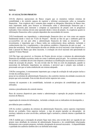 NOTAS

II - AVALIAÇÃO DO PROJETO

2.01.Os objetivos operacionais do Banco exigem que os mutuários tenham sistemas de
contabilidade e de controle capazes de registrar e informar corretamente sobre as transações
financeiras. Esta exigência não é somente para cumprir as obrigações fiduciárias do Banco mas,
mais importante ainda, para fornecer as informações sobre a administração financeira que o
mutuário necessita para mensurar e comparar as expectativas do projeto com os progressos
realizados. Estes sistemas devem estar operando desde o início do projeto. As exigências quanto às
informações financeiras sobre o projeto dependem das necessidades do mesmo.

2.02.Considerando sua importância, a administração financeira deve ser vista como um aspecto
fundamental desde o início do "Ciclo do Projeto". Devido ao fato de que o ambiente geral da
accountability em um país afeta a administração financeira de todas as iniciativas               de
investimento, é importante que o Banco tenha um conhecimento desse ambiente, incluindo o
conhecimento das leis e regulamentos, e das práticas contábeis e financeiras do país ao qual se
pensa dar assistência. Estas informações deverão ser obtidas em nível nacional e estar disponíveis a
todo o pessoal do Banco que delas necessita. A avaliação em nível nacional está apresentada no
capítulo VI deste Manual.

2.03.Tão logo seja possível, os Gerentes de Projeto devem revisar a estrutura da administração
financeira da entidade executora, tendo em conta o ambiente geral do país. Se a estrutura atual não
for aceitável, a entidade deverá estar disposta a introduzir as modificações necessárias na estrutura a
tempo da execução do projeto. Se esta revisão não for feita no ciclo de preparação, quando se
necessitam de definições importantes na estrutura, é provável que o projeto seja avaliado e
processado sem que se tenha estabelecido um sistema adequado.

2.04.Por conseguinte, é extremamente importante que a etapa de avaliação de todo projeto inclua a
revisão da confiança que se
possa ter na estrutura de administração financeira e dos controles internos da entidade executora do
projeto que será executado. Esta revisão deverá incluir aspectos tais como:

sistemas de orçamento e de contabilidade, incluindo os princípios de contabilidade que serão
utilizados;

sistema e procedimentos de controle interno;

fluxo de recursos disponíveis para manter a administração e operação do projeto (incluindo os
recursos do Banco);

organização do sistema de informações, incluindo a relação com os indicadores de desempenho; e

providências para a auditoria.

2.05.Ao avaliar a grandeza da estrutura da administração financeira, outros aspectos importantes
devem ser avaliados. Estes aspectos incluem o tipo de projeto (gerador ou não-gerador de
receitas), indústria ou setor envolvidos, ambiente legal e normativo, controle interno e qualidade do
pessoal.

2.06.À medida que a concepção do projeto fique mais clara, esta revisão deve ser seguida de um
projeto mais detalhado da estrutura de administração financeira e de contabilidade relacionadas
diretamente com o projeto proposto, incluída a designação do pessoal necessário. A disponibilidade
e qualidade dos auditores também deve ser definida nesta etapa.
 