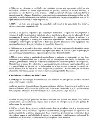 6.21.Devem ser descritas as atividades dos auditores internos que apresentam relatórios aos
ministérios, entidades ou outros departamentos do governo, incluindo as normas aplicadas, a
justificação de suas funções e a sua eficácia. Também devem ser definidas a natureza, forma e
periodicidade dos relatórios dos auditores governamentais, em particular, a faculdade, se houver, de
apresentar relatórios diretamente aos titulares da administração das entidades públicas (em vez de
apresentá-los inicialmente ao Poder Legislativo).

6.22.Deve ser feita uma avaliação da idoneidade profissional e da capacidade dos titulares,
diretores, gerentes e supervisores de


auditoria e do pessoal responsável pela concepção operacional e supervisão dos programas e
sistemas de auditoria, incluindo o método de seleção e contratação do pessoal e a adequação de sua
remuneração. É preciso identificar as necessidades de capacitação, incluindo o enfoque e a
metodologia empregada, as instalações e os recursos orçamentários. Ademais, deve ser feita uma
avaliação do conceito geral que possuem os diretores e gerentes de auditoria sobre o papel que eles
desempenham dentro do contexto total da accountability financeira.

6.23.Finalmente, é necessário determinar a atitude da ISA frente à accountability financeira, assim
como o grau de idoneidade profissional e de organização. Deve ser avaliado o grau de participação
dos auditores governamentais nos organismos profissionais de contabilidade.

6.24.Entre outras coisas, a avaliação da contabilidade e auditoria governamentais no país deve
considerar a responsabilidade que o governo tem em desempenhar sua função de mutuário, por
exemplo, garantindo ao Banco que os recursos do empréstimo são usados para os fins estipulados.
O relatório de avaliação deve identificar se algum departamento, instituição ou entidade pública tem
a responsabilidade de garantir que as informações, de acordo com os termos do contrato legal,
sejam apresentadas ao Banco de forma tempestiva e satisfatória. Se esta condição não estiver
claramente estabelecida, devem ser feitas as recomendações para tratar do assunto.

Contabilidade e Auditoria no Setor Privado

6.25.O objetivo da avaliação da contabilidade e da auditoria no setor privado em nível nacional
deve compreender o seguinte:

avaliar os requisitos de contabilidade, de apresentação dos relatórios financeiros e de auditoria, seu
desenvolvimento e a idoneidade dos profissionais desta área e recomendar as ações que devem ser
tomadas para a introdução de melhorias necessárias a curto, médio e longo prazos, e



fornecer informações que permitam ao Banco assessorar seu pessoal para lograr fazer acordos
concernentes à accountability de projetos atuais e futuros no setor privado e no setor público do
país, quando for apropriado.

6.26.Uma avaliação dos serviços de gestão financeira do setor privado do país deve levar em conta
certos assuntos chaves, incluindo a legislação correspondente, os regulamentos e a organização da
profissão contábil e as práticas empresariais. Cada organização profissional de contabilidade deve
ser avaliada quanto à sua habilidade de promover um enfoque verdadeiramente profissional de
contabilidade e de auditoria e quanto aos serviços que presta a seus membros.
 