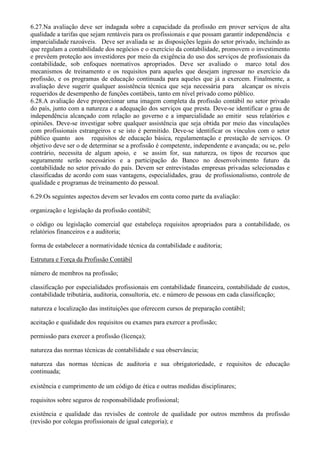 6.27.Na avaliação deve ser indagada sobre a capacidade da profissão em prover serviços de alta
qualidade a tarifas que sejam rentáveis para os profissionais e que possam garantir independência e
imparcialidade razoáveis. Deve ser avaliada se as disposições legais do setor privado, incluindo as
que regulam a contabilidade dos negócios e o exercício da contabilidade, promovem o investimento
e prevêem proteção aos investidores por meio da exigência do uso dos serviços de profissionais da
contabilidade, sob enfoques normativos apropriados. Deve ser avaliado o marco total dos
mecanismos de treinamento e os requisitos para aqueles que desejam ingressar no exercício da
profissão, e os programas de educação continuada para aqueles que já a exercem. Finalmente, a
avaliação deve sugerir qualquer assistência técnica que seja necessária para alcançar os níveis
requeridos de desempenho de funções contábeis, tanto em nível privado como público.
6.28.A avaliação deve proporcionar uma imagem completa da profissão contábil no setor privado
do país, junto com a natureza e a adequação dos serviços que presta. Deve-se identificar o grau de
independência alcançado com relação ao governo e a imparcialidade ao emitir seus relatórios e
opiniões. Deve-se investigar sobre qualquer assistência que seja obtida por meio das vinculações
com profissionais estrangeiros e se isto é permitido. Deve-se identificar os vínculos com o setor
público quanto aos requisitos de educação básica, regulamentação e prestação de serviços. O
objetivo deve ser o de determinar se a profissão é competente, independente e avançada; ou se, pelo
contrário, necessita de algum apoio, e se assim for, sua natureza, os tipos de recursos que
seguramente serão necessários e a participação do Banco no desenvolvimento futuro da
contabilidade no setor privado do país. Devem ser entrevistadas empresas privadas selecionadas e
classificadas de acordo com suas vantagens, especialidades, grau de profissionalismo, controle de
qualidade e programas de treinamento do pessoal.

6.29.Os seguintes aspectos devem ser levados em conta como parte da avaliação:

organização e legislação da profissão contábil;

o código ou legislação comercial que estabeleça requisitos apropriados para a contabilidade, os
relatórios financeiros e a auditoria;

forma de estabelecer a normatividade técnica da contabilidade e auditoria;

Estrutura e Força da Profissão Contábil

número de membros na profissão;

classificação por especialidades profissionais em contabilidade financeira, contabilidade de custos,
contabilidade tributária, auditoria, consultoria, etc. e número de pessoas em cada classificação;

natureza e localização das instituições que oferecem cursos de preparação contábil;

aceitação e qualidade dos requisitos ou exames para exercer a profissão;

permissão para exercer a profissão (licença);

natureza das normas técnicas de contabilidade e sua observância;

natureza das normas técnicas de auditoria e sua obrigatoriedade, e requisitos de educação
continuada;

existência e cumprimento de um código de ética e outras medidas disciplinares;

requisitos sobre seguros de responsabilidade profissional;

existência e qualidade das revisões de controle de qualidade por outros membros da profissão
(revisão por colegas profissionais de igual categoria); e
 