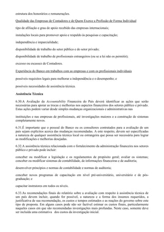 estrutura dos honorários e remunerações.

Qualidade das Empresas de Contadores e de Quem Exerce a Profissão de Forma Individual

tipo de afiliação e grau de apoio recebido das empresas internacionais;

instalações locais para promover apoio e respaldo às pesquisas e capacitação;

independência e imparcialidade;

disponibilidade de trabalho do setor público e do setor privado;

disponibilidade de trabalho de profissionais estrangeiros (ou se a lei não os permitir);

excesso ou escassez de Contadores.

Experiência do Banco em trabalhos com as empresas e com os profissionais individuais

possíveis requisitos legais para melhorar a independência e o desempenho; e

possíveis necessidades de assistência técnica.

Assistência Técnica

6.30.A Avaliação da Accountability Financeira do País deverá identificar as ações que serão
necessárias para apoiar as trocas e melhorias nos aspectos financeiros dos setores público e privado.
Estas ações podem variar desde simples mudanças organizacionais e administrativas nas

instituições e nas empresas de profissionais, até investigações maiores e a construção de sistemas
completamente novos.

6.31.É importante que o pessoal do Banco ou os consultores contratados para a avaliação de um
país sejam explícitos acerca das mudanças recomendadas. A este respeito, devem ser especificadas
a natureza de qualquer assistência técnica local ou estrangeira que possa ser necessária para lograr
as modificações e melhorias desejadas.

6.32.A assistência técnica relacionada com o fortalecimento da administração financeira nos setores
público e privado pode incluir:

conceber ou modificar a legislação e os regulamentos de propósito geral; avaliar os sistemas;
conceber ou modificar sistemas de contabilidade, de informações financeiras e de auditoria;

desenvolver princípios e normas de contabilidade e normas de auditoria;

conceber novos programas de capacitação em nível pré-universitário, universitário e de pós-
graduação; e

capacitar instrutores em todos os níveis.

6.33.As recomendações finais do relatório sobre a avaliação com respeito à assistência técnica de
um país devem incluir, quando for possível, a natureza e a forma dos insumos requeridos, a
justificativa de sua recomendação, os custos e tempos estimados e as reações do governo sobre este
tipo de proposta. Em alguns casos pode não ser factível estimar os custos finais, particularmente
naqueles casos em que são recomendadas investigações mais profundas. Neste caso, somente deve
ser incluída uma estimativa dos custos da investigação inicial.
 