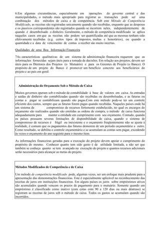 6.Em algumas circunstâncias, especialmente em          operações     do governo central e das
municipalidades, o método mais apropriado para registrar as transações pode ser uma
combinação dos métodos de caixa e de competência. Sob este Método de Competência
Modificado, as receitas são registradas unicamente quando são recebidas, enquanto que as despesas
e os passivos correspondentes são registrados quando se incorrem neles, independentemente de
quando é desembolsado o dinheiro. Geralmente, o método de competência modificado se aplica
naqueles casos em que as receitas não podem ser quantificadas até que as mesmas tenham sido
efetivamente recebidas (e.g. certos tipos de impostos, multas e honorários), ou quando a
quantidade e a data de vencimento de contas a receber são muito incertas.

Qualidades de uma Boa Informação Financeira

7As características qualitativas de um sistema de administração financeira requerem que as
informações fornecidas sejam úteis para a tomada de decisões. Em relação aos projetos, devem ser
úteis para os Diretores dos Projetos (o Mutuário) e para os Gerentes de Projeto (o Banco). O
propósito de um projeto do Banco é promover um benefício concreto aos beneficiários do
projeto e ao país em geral.



  Administração do Orçamento Sob o Método de Caixa

Muitos governos operam sob o método de contabilidade à base de valores em caixa. As entradas
e saídas de dinheiro são contabilizadas quando são recebidas ou desembolsadas, e as faturas ou
contas a pagar se contabilizam quando são pagas.Com este método pode-se ter um controle
eficiente dos custos, sempre que as faturas forem pagas quando recebidas. Naqueles países onde há
um sistema de            compromisso de recursos fortemente estabelecido, no qual os encargos do
orçamento são realizados quando são emitidas as ordens de compra, o método de caixa funciona
adequadamente para        manter a entidade em cumprimento com seu orçamento. Contudo, quando
os países possuem severas limitações de disponibilidade de caixa, quando o sistema de
compromisso de recursos é frágil ou inexistente e o orçamento freqüentemente não se ajusta à
realidade, é comum que os pagamentos das faturas demorem de um período orçamentário a outro.
Como resultado, se debilita o controle orçamentário e se acumulam as contas sem pagar, excedendo
às vezes o orçamento do ano seguinte para o mesmo item.

As informações financeiras geradas para a execução do projeto devem apoiar o cumprimento do
propósito do mesmo. Conhecer quanto tem sido gasto é de utilidade limitada, a não ser que
também se conheça quanto se tem avançado na execução do projeto e quantos recursos adicionais
serão necessários para alcançar as metas do projeto.



Métodos Modificados de Competência e de Caixa

Um método de competência modificado pode, algumas vezes, ser um enfoque mais prudente para a
apresentação das demonstrações financeiras. Este é especialmente aplicável no reconhecimento das
receitas de juros em instituições financeiras. Em alguns países os juros sobre empréstimos ativos
são acumulados quando vencem os prazos de pagamento para o mutuário. Somente quando um
empréstimo é classificado como inativo (com cotas com 90 a 120 dias ou mais deatraso) se
registram as receitas de juros sob o método de caixa. Todos os gastos se acumulam quando são
incorridos.
 