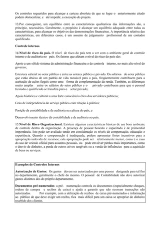 Os controles requeridos para alcançar a certeza absoluta de que se logre o anteriormente citado
podem obstaculizar, e até impedir, a execução do projeto.

13.Por conseguinte, um equilíbrio entre as características qualitativas das informações são, a
princípio, necessários. Geralmente, o propósito é alcançar um equilíbrio adequado entre todas as
características, para alcançar os objetivos das demonstrações financeiras. A importância relativa das
características, em diferentes casos, é um assunto de julgamento profissional de um contador
qualificado.

Controle internos

14.Nível de risco do país. O nível de risco do país tem a ver com o ambiente geral de controle
interno e de auditoria no país. Os fatores que afetam o nível de risco do país são:

Apoio a um sólido sistema de administração financeira e de controle interno, no mais alto nível do
governo;

Estrutura salarial no setor público e entre os setores público e privado. Os salários do setor público
que estão abaixo de um padrão de vida razoável para o país, freqüentemente contribuem para a
aceitação de ações ilegais como uma forma de complementação da renda. Também, as diferenças
muito amplas entre os salários do setor público e o           privado contribuem para que o pessoal
treinado e qualificado se transfira para o setor privado;

Apoio histórico e cultural a uma forte consciência ética dos servidores públicos;

Grau de independência do serviço público com relação à política;

Posição da contabilidade e da auditoria na cultura do país; e

Desenvolvimento técnico da contabilidade e da auditoria no país.

15.Nível de Risco Organizacional. Existem algumas características básicas de um bom ambiente
de controle dentro da organização. A presença de pessoal honesto e capacitado é de primordial
importância. Isto pode ser avaliado tendo em consideração os níveis de compensação, educação e
experiência. Quando a compensação é inadequada, podem apresentar fortes incentivos para a
apropriação indevida de recursos; esta apropriação pode ser relativamente menor, como é o caso
do uso de veículo oficial para assuntos pessoais, ou pode envolver perdas mais importantes, como
o desvio de dinheiro, a perda de outros ativos tangíveis ou a venda de influências para a aquisição
de bens ou serviços.



Exemplos de Controles Internos

Autorização de Gastos: Os gastos devem ser autorizados por uma pessoa designada para tal fim
no departamento, geralmente o chefe do mesmo. O pessoal de Contabilidade não deve autorizar
gastos distintos dos do próprio departamento.

Documentos pré-numerados: a pré- numeração controla os documentos (especialmente cheques,
ordens de compra e recibos de caixa) e ajuda a garantir que não ocorram transações não
autorizadas.       Por exemplo, com a utilização de recibos de caixa pré-numerados e informação
ao público de que deve exigir um recibo, fica mais difícil para um caixa se apropriar do dinheiro
recebido dos clientes.
 