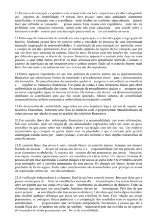 16.Os níveis de educação e experiência do pessoal terão um forte impacto na exatidão e integridade
dos registros de contabilidade. O pessoal deve possuir estas duas qualidades claramente
identificadas. A educação sem a experiência pode resultar em confusão, especialmente quando
tiver que enfrentar as transações     pouco usuais. Uma pessoa com experiência pode não ter
problemas com transações rotineiras, porém pode não estar capacitada para decidir sobre o
tratamento contábil correto para uma transação pouco usual ou em circunstâncias novas.

17.Outro aspecto fundamental de controle em uma organização, é a clara delegação e segregação de
funções. Nenhuma pessoa deve ter controle sobre a totalidade do processo de uma determinada
transação (segregação de responsabilidades). A autorização de uma transação em particular, como
a compra de um ativo permanente, deve ser mantida separada do registro de tal transação, que por
sua vez deve estar separada da custódia física do ativo. Se todas estas três funções são exercidas
por diferentes pessoas, o desvio de recursos financeiros requererá o conluio entre duas ou mais
pessoas, o qual torna menos provável ou mais arriscada uma apropriação indevida. Contudo, o
excesso de autoridade de um executivo e/ou o conluio podem iludir até o controle interno mais
forte. Por este motivo as auditorias interna e externa são tão importantes.

18.Outros aspectos importantes em um bom ambiente de controle interno são as regulamentações
financeiras que estabelecem limites de autoridade e procedimentos claros para o processamento
das transações. Os procedimentos documentados ajudam a assegurar a consistência ao classificar
e     registrar as transações financeiras. Um plano de contas é uma ferramenta básica para obter
uniformidade na classificação das contas. Os manuais de procedimentos ajudam a assegurar que
os novos empregados sigam as mesmas diretrizes. Os manuais não devem ser desnecessariamente
detalhados ou complicados para que não sejam ignorados. Muitos sistemas de contabilidade
computadorizada também aumentam a uniformidade no tratamento contábil.

19.Os documentos de contabilidade arquivados em uma seqüência lógica servem de suporte aos
relatórios financeiros, fornecem uma pista de auditoria clara e proporcionam retroalimentação de
outras pessoas em relação ao grau de exatidão dos relatórios financeiros.

20.Um conceito chave das informações financeiras é a responsabilidade por essas informações.
Sob esse conceito, pode ser exigido de um administrador explicações sobre um custo ou gasto
específico ou que ateste sobre sua validade e prove sua relação com um fato real. Um relatório
orçamentário que compara os gastos atuais com os projetados e que é revisado pelo gerente
encarregado (assim como por outras pessoas), é um dos melhores e mais simples mecanismos de
controle interno.

21.O controle físico dos ativos é outro método básico de controle interno. Somente um número
limitado de pessoas     devem ter acesso aos ativos, e a responsabilidade por sua proteção deve
estar claramente estabelecida. A maioria dos recursos devem permanecer em contas bancárias,
mas alguns recursos operacionais podem ser mantidos em caixas fortes. Um número limitado de
pessoas devem estar autorizadas a assinar cheques e ter acesso ao caixa forte. Os inventários devem
estar protegidos sob a custódia permanente de uma pessoa. Os cheques em branco devem estar
guardados de forma segura. Todos estes procedimentos são desenvolvidos para proteger os ativos
da organização contra seu uso não autorizado.

22.A verificação independente é o elemento final de um bom controle interno. Isto quer dizer que a
pessoa encarregada de fazer as conciliações mensais das demonstrações das contas bancárias
deve ser alguém que não esteja envolvido no recebimento ou desembolso de dinheiro. Todas as
diferenças que apareçam nas conciliações bancárias devem ser         investigadas. Pelo fato de que
quem prepara      as conciliações não tem acesso ao dinheiro, é duvidoso que tenha algum incentivo
para encobrir qualquer diferença que possa ser uma evidência de furto. Com relação aos ativos
permanentes, as contagens físicas periódicas e a comparação dos resultados com os registros de
contabilidade,        proporcionam uma verificação independente. Novamente, a pessoa que faz a
tomada física dos inventários não pode ser também responsável pela sua custódia ou do registro
de transações de ativos permanentes nos livros de contabilidade.
 