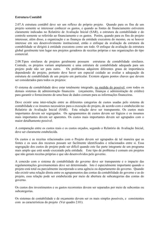 Estrutura Contábil

2.07.A estrutura contábil deve ser um reflexo do próprio projeto. Quando para os fins de um
projeto somente se interessar conhecer os gastos, e quando as fontes de financiamento estiverem
claramente indicadas no Relatório de Avaliação Inicial (SAR), a estrutura da contabilidade e do
controle somente se referirão ao financiamento e os gastos. Porém, quando para os fins do projeto
interessar, além disso, a organização e as finanças da entidade executora do mesmo, ou se houver
interesse em seu desenvolvimento institucional, então o enfoque da avaliação da estrutura da
contabilidade se dirigirá à entidade executora como um todo. O enfoque da avaliação da estrutura
global geralmente tem lugar nos projetos geradores de receitas próprias e nas organizações do tipo
comercial.

2.08.Tipos similares de projetos geralmente possuem estruturas de contabilidade similares.
Contudo, os projetos variam amplamente e uma estrutura de contabilidade adequada para um
projeto pode não ser para outro.         Os problemas adquirem diferentes graus de importância
dependendo do projeto, portanto deve haver um especial cuidado ao avaliar a adequação da
estrutura de contabilidade de um projeto em particular. Existem alguns pontos chaves que devem
ser considerados para todos os projetos:

O sistema de contabilidade deve estar totalmente integrado, na medida do possível, com todos os
demais sistemas de administração financeira (orçamento, finanças e administração de crédito)
para garantir o fornecimento de uma base de dados comum para as informações financeiras.

Deve existir uma inter-relação entre as diferentes categorias de custos usadas pelo sistema de
contabilidade e os insumos necessários para a execução do projeto, de acordo com o estabelecido no
Relatório de Avaliação Inicial (SAR). Esta relação deve ser transparente. Os custos mais
importantes devem ser segregados. Os agrupamentos de custos devem ser lógicos e os insumos
mais importantes devem ser aparentes. Os custos mais importantes devem ser agrupados com o
maior detalhamento possível.

A comparação entre os custos reais e os custos orçados, segundo o Relatório de Avaliação Inicial,
deve ser claramente estabelecida.

Os custos e as receitas relacionados com o Projeto devem ser agrupados de tal maneira que as
fontes e os usos dos recursos possam ser facilmente identificados e relacionados entre si. Essa
segregação dos custos do projeto pode ser difícil quando este faz parte integrante de um programa
mais amplo que está sendo executado pela entidade. Este tipo de problema é comum em projetos
que não geram receitas próprias e que são desenvolvidos pelo governo.

A conexão com o sistema de contabilidade do governo deve ser transparente e o impacto das
regulamentações governamentais deve ser determinado. Isto é especialmente importante quando o
projeto está total ou parcialmente incorporado a uma agência ou departamento do governo. Quando
não existir uma relação direta entre os agrupamentos das contas da contabilidade do governo e as do
projeto, essa relação pode ser estabelecida por meio de abertura de subcategorias das contas do
governo.

Os custos dos investimentos e os gastos recorrentes devem ser separados por meio de subcontas ou
subcategorias.

Os sistemas de contabilidade e de orçamento devem ser os mais simples possíveis, e consistentes
com as características do projeto (Ver quadro 2.01).
 