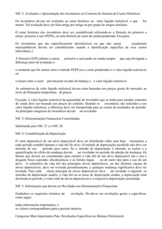 NIC 2: Avaliação e Apresentação dos Inventários no Contexto do Sistema de Custos Históricos

Os inventários devem ser avaliados ao custo histórico ou valor líquido realizável, o que           for
menor. Tal avaliação deve ser feita artigo por artigo ou por grupo de artigos similares.

O custo histórico dos inventários deve ser contabilizado utilizando-se a fórmula do primeiro a
entrar, primeiro a sair (PEPS), ou uma fórmula de custo de média ponderada. Exceções:

Os inventários que são especificamente identificáveis ou que não sejam         usualmente
intercambiáveis devem ser contabilizados usando a identificação específica de seus custos
individuais, e

A fórmula UEPS (último a entrar,      primeiro a sair) pode ser usada sempre     que seja divulgada a
diferença entre tal avaliação e:

o montante que for menor entre o método PEPS (ou o custo ponderado) e o valor líquido realizável,
ou

o menor entre o custo   prevalecente na data do balanço e o valor líquido realizável.

As estimativas de valor líquido realizável devem estar baseadas nos preços gerais do mercado, ao
invés de flutuações temporárias de preços.

Exceção: o valor líquido realizável da quantidade de inventário que se tenha para atender contratos
de venda deve ser baseado nos preços do contrato. Quando os inventários são reduzidos a seu
valor líquido realizável, a diferença deve ser transportada para as contas de resultados do período.
As principais categorias de inventários devem ser reveladas.

NIC 3: Demonstrações Financeiras Consolidadas

Substituído pelo NIC 27 e o NIC 28.

NIC 4: Contabilização da Depreciação

O valor depreciável de um ativo depreciável deve ser distribuído sobre uma base sistemática a
cada período contábil durante a vida útil do ativo. O método de depreciação escolhido não deve ser
alterado de um       período para outro. Se o método de depreciação é alterado, as razões e a
quantificação do efeito da mudança devem         ser reveladas no período da adoção da mudança. Os
fatores que devem ser considerados para estimar a vida útil de um ativo depreciável são o uso e
desgaste físico esperado; obsolescência, e os limites legais       ou de outro tipo para o uso de um
ativo. A estimativa da vida útil dos principais ativos depreciáveis, ou das distintas classes de
ativos depreciáveis, deve ser revisada periodicamente, e qualquer mudança significativa deve ser
revelada. Para cada     classe principal de ativos depreciáveis deve       ser revelado o seguinte: os
métodos de depreciação usados, a vida útil ou as taxas de depreciação usadas, a depreciação total
destinada ao período, o valor total de ativos depreciáveis e a respectiva depreciação acumulada.

NIC 5: Informações que devem ser Reveladas nas Demonstrações Financeiras

Estabelece os requisitos mínimos de        revelação. Divide-se em revelações gerais e específicas,
como segue:

todas informações importantes; e
os valores correspondentes para o período anterior.

Categorias Mais Importantes Para Revelações Específicas no Balanço Patrimonial
 