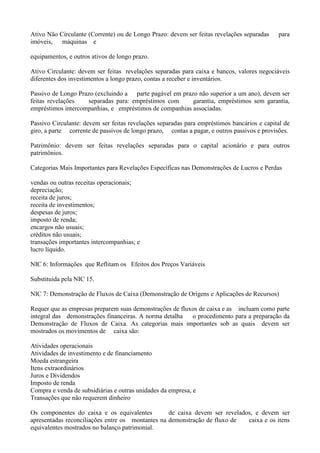 Ativo Não Circulante (Corrente) ou de Longo Prazo: devem ser feitas revelações separadas    para
imóveis,   máquinas e

equipamentos, e outros ativos de longo prazo.

Ativo Circulante: devem ser feitas revelações separadas para caixa e bancos, valores negociáveis
diferentes dos investimentos a longo prazo, contas a receber e inventários.

Passivo de Longo Prazo (excluindo a parte pagável em prazo não superior a um ano), devem ser
feitas revelações   separadas para: empréstimos com      garantia, empréstimos sem garantia,
empréstimos intercompanhias, e empréstimos de companhias associadas.

Passivo Circulante: devem ser feitas revelações separadas para empréstimos bancários e capital de
giro, a parte corrente de passivos de longo prazo, contas a pagar, e outros passivos e provisões.

Patrimônio: devem ser feitas revelações separadas para o capital acionário e para outros
patrimônios.

Categorias Mais Importantes para Revelações Específicas nas Demonstrações de Lucros e Perdas

vendas ou outras receitas operacionais;
depreciação;
receita de juros;
receita de investimentos;
despesas de juros;
imposto de renda;
encargos não usuais;
créditos não usuais;
transações importantes intercompanhias; e
lucro líquido.

NIC 6: Informações que Reflitam os Efeitos dos Preços Variáveis

Substituída pela NIC 15.

NIC 7: Demonstração de Fluxos de Caixa (Demonstração de Origens e Aplicações de Recursos)

Requer que as empresas preparem suas demonstrações de fluxos de caixa e as incluam como parte
integral das demonstrações financeiras. A norma detalha   o procedimento para a preparação da
Demonstração de Fluxos de Caixa. As categorias mais importantes sob as quais devem ser
mostrados os movimentos de caixa são:

Atividades operacionais
Atividades de investimento e de financiamento
Moeda estrangeira
Itens extraordinários
Juros e Dividendos
Imposto de renda
Compra e venda de subsidiárias e outras unidades da empresa, e
Transações que não requerem dinheiro

Os componentes do caixa e os equivalentes         de caixa devem ser revelados, e devem ser
apresentadas reconciliações entre os montantes na demonstração de fluxo de   caixa e os itens
equivalentes mostrados no balanço patrimonial.
 