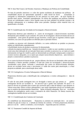 NIC 8: Itens Não Usuais e de Períodos Anteriores e Mudanças em Políticas de Contabilidade

Os itens de períodos anteriores e o valor dos ajustes resultantes de mudanças nas políticas de
contabilidade devem ser apresentados ajustando o saldo inicial de lucros         acumulados (e
corrigindo as informações comparativas do ano anterior) ou como parte da lucro líquido do
período atual, porém mostrados separadamente. Os efeitos das mudanças nas políticas contábeis
devem ser considerados contra o lucro líquido como um item ordinário do período corrente e de
períodos subsequentes se a mudança afetar esses períodos. Qualquer efeito material deve ser
quantificado e revelado.


NIC 9: Contabilização das Atividades de Investigação e Desenvolvimento

Proporciona diretrizes para identificar os custos de investigação e desenvolvimento incorridos
diretamente pela entidade ou por contratos. Os custos de investigação e desenvolvimento devem ser
considerados como gastos do período em que incorrem, a menos que os seguintes critérios sejam
satisfeitos, nos casos em que podem ser diferidos para os períodos futuros:

o produto ou processo está claramente definido e os custos atribuíveis ao produto ou processo
podem ser identificados separadamente;
a factibilidade técnica do produto ou processo foi demonstrada;
a direção da empresa manifesta sua intenção de produzir e vender ou usar o produto ou processo;
existe uma clara indicação de um mercado futuro para o produto ou processo ou, se é para ser usado
internamente em lugar de vendê-lo, pode ser demonstrada sua utilização vantajosa para a empresa; e
existem recursos adequados, ou se espera que estejam razoavelmente disponíveis, para terminar o
projeto e comercializar o produto ou processo.

Se os custos de desenvolvimento de um projeto diferem, eles devem ser destinados sobre uma base
sistemática a futuros períodos contábeis. O total dos custos de investigação e desenvolvimento
considerados como gastos, incluindo a amortização dos custos de desenvolvimento diferidos,
devem ser revelados assim como o movimento e o saldo dos custos para amortização, e a base
proposta ou adotada para a amortização desse saldo.

NIC 10: Contingências e Eventos Subsequentes à Data do Balanço

Proporciona diretrizes para a identificação das contingências e eventos subsequentes à    data do
balanço.

O valor de uma perda contingente deve ser divulgada a menos que seja remota; os           ganhos
contingentes devem ser revelados se for provável que o ganho será realizado. Os ativos e os
passivos devem ser ajustados para eventos que ocorrerem após a data do balanço e que afetarem os
valores nessa data. Outros eventos subsequentes e que sejam importantes devem ser revelados para
que os usuários das demonstrações financeiras façam avaliações adequadas. Deve ser revelada a
natureza da contingência, assim como a estimativa do efeito financeiro. Os fatores incertos das
contingências também devem ser revelados.

NIC 11: Contabilização dos Contratos de Construção

Ao contabilizar nas demonstrações     financeiras os contratos de construção deve ser usado o
método do grau de avanço ou o método de término do contrato. A Norma proporciona diretrizes
para (i) o uso de ambos os métodos, e (ii) revelações requeridas para tais contratos.

NIC 12: Tratamento Contábil do Imposto de Renda
 
