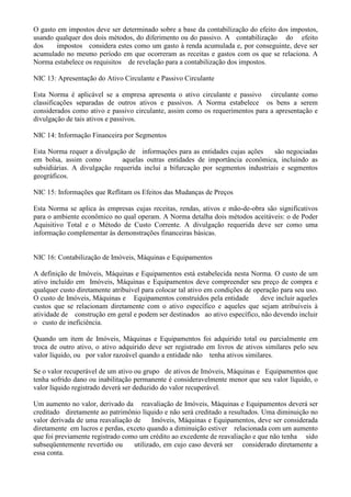 O gasto em impostos deve ser determinado sobre a base da contabilização do efeito dos impostos,
usando qualquer dos dois métodos, do diferimento ou do passivo. A contabilização do efeito
dos    impostos considera estes como um gasto à renda acumulada e, por conseguinte, deve ser
acumulado no mesmo período em que ocorreram as receitas e gastos com os que se relaciona. A
Norma estabelece os requisitos de revelação para a contabilização dos impostos.

NIC 13: Apresentação do Ativo Circulante e Passivo Circulante

Esta Norma é aplicável se a empresa apresenta o ativo circulante e passivo circulante como
classificações separadas de outros ativos e passivos. A Norma estabelece os bens a serem
considerados como ativo e passivo circulante, assim como os requerimentos para a apresentação e
divulgação de tais ativos e passivos.

NIC 14: Informação Financeira por Segmentos

Esta Norma requer a divulgação de informações para as entidades cujas ações      são negociadas
em bolsa, assim como          aquelas outras entidades de importância econômica, incluindo as
subsidiárias. A divulgação requerida inclui a bifurcação por segmentos industriais e segmentos
geográficos.

NIC 15: Informações que Reflitam os Efeitos das Mudanças de Preços

Esta Norma se aplica às empresas cujas receitas, rendas, ativos e mão-de-obra são significativos
para o ambiente econômico no qual operam. A Norma detalha dois métodos aceitáveis: o de Poder
Aquisitivo Total e o Método de Custo Corrente. A divulgação requerida deve ser como uma
informação complementar às demonstrações financeiras básicas.


NIC 16: Contabilização de Imóveis, Máquinas e Equipamentos

A definição de Imóveis, Máquinas e Equipamentos está estabelecida nesta Norma. O custo de um
ativo incluído em Imóveis, Máquinas e Equipamentos deve compreender seu preço de compra e
qualquer custo diretamente atribuível para colocar tal ativo em condições de operação para seu uso.
O custo de Imóveis, Máquinas e Equipamentos construídos pela entidade          deve incluir aqueles
custos que se relacionam diretamente com o ativo específico e aqueles que sejam atribuíveis à
atividade de construção em geral e podem ser destinados ao ativo específico, não devendo incluir
o custo de ineficiência.

Quando um item de Imóveis, Máquinas e Equipamentos foi adquirido total ou parcialmente em
troca de outro ativo, o ativo adquirido deve ser registrado em livros de ativos similares pelo seu
valor líquido, ou por valor razoável quando a entidade não tenha ativos similares.

Se o valor recuperável de um ativo ou grupo de ativos de Imóveis, Máquinas e Equipamentos que
tenha sofrido dano ou inabilitação permanente é consideravelmente menor que seu valor líquido, o
valor líquido registrado deverá ser deduzido do valor recuperável.

Um aumento no valor, derivado da reavaliação de Imóveis, Máquinas e Equipamentos deverá ser
creditado diretamente ao patrimônio líquido e não será creditado a resultados. Uma diminuição no
valor derivada de uma reavaliação de     Imóveis, Máquinas e Equipamentos, deve ser considerada
diretamente em lucros e perdas, exceto quando a diminuição estiver relacionada com um aumento
que foi previamente registrado como um crédito ao excedente de reavaliação e que não tenha sido
subseqüentemente revertido ou     utilizado, em cujo caso deverá ser considerado diretamente a
essa conta.
 