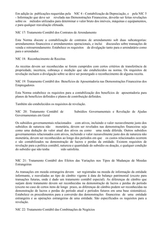 Em adição às publicações requeridas pela NIC 4 - Contabilização da Depreciação, e pela NIC 5
- Informação que deve ser revelada nas Demonstrações Financeiras, deverão ser feitas revelações
sobre os métodos utilizados para determinar o valor bruto dos imóveis, máquinas e equipamentos,
e para qualquer reavaliação efetuada.

NIC 17: Tratamento Contábil dos Contratos de Arrendamento

Esta Norma discute a contabilização de contratos de arrendamento sob duas subcategorias:
arrendamentos financeiros e arrendamentos operacionais, e inclui discussões sobre transações de
venda e retroarrendamento. Estabelece os requisitos de divulgação tanto para o arrendatário como
para o arrendador.

NIC 18: Reconhecimento de Receitas

As receitas devem ser reconhecidas se forem cumpridos com certos critérios de transferência de
propriedade, incerteza, cobrança e medição que são estabelecidos na norma. Os requisitos de
revelação incluem a divulgação sobre se deve ser postergado o reconhecimento de alguma receita.

NIC 19: Tratamento Contábil dos Benefícios de Aposentadoria nas Demonstrações Financeiras dos
Empregadores

Esta Norma estabelece os requisitos para a contabilização dos benefícios de aposentadoria para
planos de benefícios definidos e planos de contribuição definidos.

Também são estabelecidos os requisitos de revelação.

NIC 20: Tratamento Contábil de              Subsídios Governamentais e Revelação de Ajudas
Governamentais em Geral

Os subsídios governamentais relacionados com ativos, incluindo o valor razoavelmente justo dos
subsídios de natureza não      monetária, devem ser revelados nas demonstrações financeiras seja
como uma dedução do valor atual dos ativos ou como uma renda diferida. Outros subsídios
governamentais relacionados com ativos, incluindo o valor razoavelmente justo dos de natureza não
monetária, devem ser reconhecidos ao longo dos períodos em que os custos relacionados ocorrem
e são contabilizados na demonstração de lucros e perdas da entidade. Existem requisitos de
revelação para a política contábil, natureza e quantidade do subsídio ou doação, e qualquer condição
do subsídio que não tenha           sido satisfeita.


NIC 21: Tratamento Contábil dos Efeitos das Variações nos Tipos de Mudanças de Moedas
Estrangeiras

As transações em moeda estrangeira devem ser registradas na moeda de informação da entidade
informante, e reavaliadas ao tipo de câmbio vigente à data do balanço patrimonial (exceto para
transações futuras, onde é dado um tratamento contábil especial). As diferenças de câmbio que
surjam deste tratamento devem ser reconhecidas na demonstração de lucros e perdas do período
(exceto no caso de certos itens de longo prazo, as diferenças de câmbio podem ser reconhecidas na
demonstração de lucros e perdas do período atual e períodos futuros em uma base sistemática).
Estabelece os procedimentos para a conversão das demonstrações financeiras de uma entidade
estrangeira e as operações estrangeiras de uma entidade. São especificados os requisitos para a
revelação.

NIC 22: Tratamento Contábil das Combinações de Negócios
 