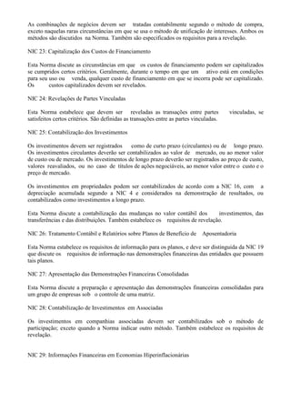 As combinações de negócios devem ser tratadas contabilmente segundo o método de compra,
exceto naquelas raras circunstâncias em que se usa o método de unificação de interesses. Ambos os
métodos são discutidos na Norma. Também são especificados os requisitos para a revelação.

NIC 23: Capitalização dos Custos de Financiamento

Esta Norma discute as circunstâncias em que os custos de financiamento podem ser capitalizados
se cumpridos certos critérios. Geralmente, durante o tempo em que um ativo está em condições
para seu uso ou venda, qualquer custo de financiamento em que se incorra pode ser capitalizado.
Os       custos capitalizados devem ser revelados.

NIC 24: Revelações de Partes Vinculadas

Esta Norma estabelece que devem ser reveladas as transações entre partes                vinculadas, se
satisfeitos certos critérios. São definidas as transações entre as partes vinculadas.

NIC 25: Contabilização dos Investimentos

Os investimentos devem ser registrados     como de curto prazo (circulantes) ou de longo prazo.
Os investimentos circulantes deverão ser contabilizados ao valor de mercado, ou ao menor valor
de custo ou de mercado. Os investimentos de longo prazo deverão ser registrados ao preço de custo,
valores reavaliados, ou no caso de títulos de ações negociáveis, ao menor valor entre o custo e o
preço de mercado.

Os investimentos em propriedades podem ser contabilizados de acordo com a NIC 16, com a
depreciação acumulada segundo a NIC 4 e considerados na demonstração de resultados, ou
contabilizados como investimentos a longo prazo.

Esta Norma discute a contabilização das mudanças no valor contábil dos         investimentos, das
transferências e das distribuições. Também estabelece os requisitos de revelação.

NIC 26: Tratamento Contábil e Relatórios sobre Planos de Benefício de        Aposentadoria

Esta Norma estabelece os requisitos de informação para os planos, e deve ser distinguida da NIC 19
que discute os requisitos de informação nas demonstrações financeiras das entidades que possuem
tais planos.

NIC 27: Apresentação das Demonstrações Financeiras Consolidadas

Esta Norma discute a preparação e apresentação das demonstrações financeiras consolidadas para
um grupo de empresas sob o controle de uma matriz.

NIC 28: Contabilização de Investimentos em Associadas

Os investimentos em companhias associadas devem ser contabilizados sob o método de
participação; exceto quando a Norma indicar outro método. Também estabelece os requisitos de
revelação.


NIC 29: Informações Financeiras em Economias Hiperinflacionárias
 