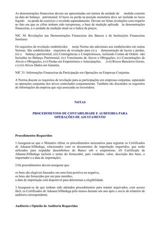 As demonstrações financeiras devem ser apresentadas em termos da unidade de medida corrente
na data do balanço patrimonial. O lucro ou perda na posição monetária deve ser incluída no lucro
líquido ou perda do exercício e revelada separadamente. Devem ser feitas revelações com respeito
ao fato em que as cifras tenham sido reexpressas, a base de medição aplicada às demonstrações
financeiras, e a unidade de medição atual ou o índice de preços.

NIC 30: Revelações nas Demonstrações Financeiras dos Bancos e de Instituições Financeiras
Similares

Os requisitos de revelação estabelecidos nesta Norma são adicionais aos estabelecidos em outras
Normas. São estabelecidos requisitos de revelação para (i) a demonstração de lucros e perdas,
(ii) o balanço patrimonial, (iii) Contingências e Compromissos, incluindo Contas de Ordem não
Incluídas no Balanço Patrimonial, (iv) Vencimento de Ativos e Obrigações, (v) Concentrações de
Ativos e Obrigações, (vi) Perdas em Empréstimos e Antecipações,    (vii) Riscos Bancários Gerais,
e (viii) Ativos Dados em Garantia.

NIC 31: Informações Financeiras da Participação em Operações ou Empresas Conjuntas

A Norma discute os requisitos de revelação para as participações em empresas conjuntas, separando
as operações conjuntas dos ativos controlados conjuntamente. Também são discutidos os requisitos
de informações da empresa que seja associada ou investidora.



                                              NOTAS


             PROCEDIMENTOS DE CONTABILIDADE E AUDITORIA PARA
                       OPERAÇÕES DE AJUSTAMENTO




Procedimentos Requeridos

1.Assegurar-se que o Mutuário efetue os procedimentos necessários para registrar os Certificados
de Aduana/Alfândega, relacionados com os documentos de importação requeridos, que serão
utilizados para respaldar desembolsos do Banco sob o empréstimo. (O Certificado de
Aduana/Alfândega incluirá o nome do fornecedor, país vendedor, valor, descrição dos bens, o
importador e a data de importação).

2.Os procedimentos devem assegurar que:

os bens são elegíveis baseados em uma lista positiva ou negativa,
os bens são fornecidos por um país membro,
a data de importação está disponível para determinar a elegibilidade.

3.Assegurar-se de que tenham sido adotados procedimentos para manter arquivados, com acesso
fácil, os Certificados de Aduana/Alfândega pelo menos durante um ano após o envio do relatório de
auditoria correspondente.


Auditoria e Opinião de Auditoria Requeridas
 