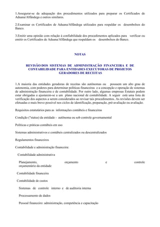 1.Assegurar-se da adequação dos procedimentos utilizados para preparar os Certificados de
Aduana/Alfândega e outros similares.

2.Examinar os Certificados de Aduana/Alfândega utilizados para respaldar os desembolsos do
Banco.

3.Emitir uma opinião com relação à confiabilidade dos procedimentos aplicados para verificar ou
emitir os Certificados de Aduana/Alfândega que respaldam os desembolsos do Banco.



                                              NOTAS


        REVISÃO DOS SISTEMAS DE ADMINISTRAÇÃO FINANCEIRA E DE
         CONTABILIDADE PARA ENTIDADES EXECUTORAS DE PROJETOS
                         GERADORES DE RECEITAS


1.A maioria das entidades geradoras de receitas são autônomas ou possuem um alto grau de
autonomia, com poderes para determinar políticas financeiras e a concepção e operação de sistemas
de administração financeira e de contabilidade. Por outro lado, algumas empresas Estatais podem
estar obrigadas a ajustarem-se a um plano nacional de contabilidade. A seguir está uma lista de
verificação dos aspectos a serem considerados ao revisar tais procedimentos. As revisões devem ser
efetuadas o mais breve possível nos ciclos de identificação, preparação, pré-avaliação ou avaliação.

Requisitos estatutários para as informações contábeis e financeiras

Condição ("status) da entidade - autônoma ou sob controle governamental

Políticas e práticas contábeis em uso

Sistemas administrativos e contábeis centralizados ou descentralizados

Regulamentos financeiros

Contabilidade e administração financeira:

 Contabilidade administrativa

  Planejamento,                         orçamento                     e                    controle
  orçamentário da entidade

 Contabilidade financeira

 Contabilidade de custos

  Sistemas de controle interno e de auditoria interna

  Processamento de dados

  Pessoal financeiro: administração, competência e capacitação
 