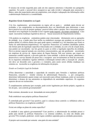 O alcance da revisão requerida para cada um dos aspectos anteriores é discutido nos parágrafos
seguintes. Em geral, o pessoal deve assegurar-se que cada revisão é adequada para assessorar o
Banco, antes das negociações para um empréstimo, com relação à adequação das informações sobre
a administração financeira e a contabilidade.


Requisitos Gerais Estatutários ou Legais

2.As leis, regulamentos governamentais ou regras sob as quais a entidade opera devem ser
avaliadas, e seu cumprimento ou descumprimento deve ser identificado para determinar o mais
breve possível no ciclo do projeto qualquer possível efeito sobre o projeto. Isto é necessário porque
introduzir nova legislação ou emendar as leis vigentes pode requerer um tempo considerável. Caso
sejam necessárias mudanças legislativas deve-se buscar assessoria do Departamento Jurídico.

3.Os poderes ou exigências estatutárias podem estar relacionadas diretamente com as operações
da entidade (e.g. o poder para fixar tarifas ou estabelecer encargos por produtos ou serviços) ou
podem definir os critérios dentro dos quais pode operar a entidade (e.g. leis bancárias que fixam os
imites de endividamento/empréstimos). Os requisitos financeiros ou contábeis detalhados podem
não formar parte de legislação específica relacionada com a entidade, ou com a lei de criação desta,
mas podem ser encontrados nas leis gerais às quais se refere a legislação específica da entidade.
Deve-se prestar especial atenção aos convênios concessionários, que são geralmente encontrados
em empresas de serviço de alguns países de língua francesa. Sob esse sistema, que requer um
tratamento contábil especial, o governo pode dar a uma entidade o direito de operar, administrar e
desenvolver o serviço durante um prazo fixo, e recuperar seus investimentos ao final da concessão.
Se os requisitos estatutários vigentes inibirem a informação normal sobre a execução do projeto,
isto deve ser discutido com o governo e o mutuário, para assim serem obtidas mudanças nos
estatutos ou reconceber as exigências de informações do projeto.

Estado ou Condição Legal da Entidade

4.Para determinar a autoridade e capacidade do mutuário para formular e implantar políticas
financeiras, conceber e instalar sistemas de administração financeira, e, por conseguinte,
determinar indiretamente quanto tempo será necessário para efetuar mudanças, pode ser necessário
determinar o alcance de sua autonomia ou dependência de autoridades superiores. Os seguintes
aspectos devem ser esclarecidos:

É completamente autônoma (por exemplo, pode existir legalmente por direito próprio, segundo as
leis do país, sem controle governamental)?

Pode contratar, demandar ou ser demandada em nome próprio?

Pode estabelecer suas próprias políticas financeiras?

É controlada pelo governo? Caso positivo, qual é o alcance desse controle e a influência sobre as
políticas financeiras e as exigências contábeis?

Existe um código ou plano de contas específico?

A entidade é uma agência governamental? Caso positivo, a administração da entidade possui o
poder para decidir as políticas financeiras e os sistemas contábeis, ou estas são ditadas pelo
governo? Por exemplo, poderiam existir regras contábeis separadas para as entidades paraestatais.

O projeto será executado por somente uma parte de uma unidade?
 