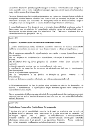 Os relatórios financeiros periódicos produzidos pelo sistema de contabilidade devem comparar os
custos incorridos com os custos projetados/orçados para o período corrente e com o total acumulado
para o projeto em uma determinada data.

Os dados financeiros produzidos pelo sistema devem ser capazes de fornecer alguma medição de
desempenho, quando então se estabelece uma conexão com os resultados do projeto. Os dados
financeiros e a seleção dos indicadores de desempenho devem ser definidos durante a etapa de
avaliação e devem ser incorporados ao sistema de administração financeira estabelecido.

A contabilidade deve ser feita de acordo com os princípios de contabilidade geralmente aceitos. O
Banco requer que os princípios de contabilidade aplicados estejam de conformidade com as
diretrizes das Normas Internacionais de Contabilidade (NIC). Todo desvio importante deve ser
claramente identificado (parágrafos 2.15-16).

Quadro 2.01

Problemas Orçamentários em Países em Vias de Desenvolvimento

O Governo estabelece suas metas, prioridades e diretrizes financeiras por meio do orçamento.Os
problemas orçamentários nos países em via de desenvolvimento se referem principalmente a:

falta de mecanismos adequados de retroalimentação para apoiar a tomada de decisões e garantir
a accountability;
falta de integração do orçamento com a contabilidade e as funções de administração
de caixa;
falta de cobertura total -e.g. certos programas ou entidades podem estar excluídas do
orçamento;
enfoque do orçamento somente para um ano em lugar de vários anos;
as classificações ou categorias do orçamento não são totalmente úteis para o planejamento e
controle dos gastos;
falta de enfoque nas metas e programas;
falta de      transparência e de precisão na definição de gastos             correntes e de
investimento; e
excesso de ênfase em conceitos sofisticados que estão além da capacidade real.


02.09.Independentemente do tipo de projeto, setor envolvido ou método de desembolso de
recursos, é importante que a organização do projeto mantenha registros claros e adequados de
todas as transações do projeto.

Devem ser mantidos devidamente arquivados toda documentação suporte das receitas e gastos, pelo
menos até um ano após o término do projeto e, em todo caso, até que tenha sido finalizada a
auditoria do mesmo.

Quadro 2.02

Contabilidade Comercial vs. Contabilidade Governamental

O objetivo principal da contabilidade comercial é o de medir os resultados das operações de
um período definido e apresentar uma visão razoável da posição financeira da empresa. Com
um enfoque     especial    para   a    geração    de lucros/resultados, as entidades comerciais
podem ter sistemas de contabilidade que também forneçam informações detalhadas
relacionadas com os custos de um projeto e seu desempenho financeiro.      Nessas condições,
não seriam necessárias mudanças ou acréscimos importantes no sistema.
 