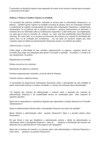É necessário ou desejável requerer uma separação de contas ou de recursos somente para essa parte,
e seria possível tal ação?


Políticas e Práticas Contábeis Vigentes na Entidade

5.A aceitação das políticas contábeis, incluindo as normas para as informações financeiras e as
práticas contábeis gerais vigentes na entidade executora do projeto, deve ser examinada conforme
o estabelecido no capítulo correspondente do manual sobre informações financeiras e cumprimento
orçamentário. Se as políticas não se ajustam às normas e práticas internacionais ou nacionais, o
mutuário deve ser informado sobre as modificações requeridas e a data limite para sua implantação,
e.g. antes que se inicie a execução do projeto, ou para uma data estabelecida numa cláusula do
convênio. Por outro lado, se os assuntos em discussão são menores (e.g. método de destinação dos
custos fixos ou de avaliação dos inventários), seu uso pode ser aceitável sempre que estas
variações sejam reveladas nas demonstrações financeiras anuais e no relatório do auditor.

Administração e Controle

6.Para julgar a efetividade de uma estrutura organizacional, os aspectos seguintes devem ser
revisados para julgar sua adequação para apoiar a execução e operação do projeto e o alcance de
seu cumprimento na prática:

Regulamentos da entidade

Ordens executivas (se existirem)

Declarações de objetivos e políticas

Estrutura organizacional, incluindo o nível de chefe de finanças

Controle interno e auditoria interna

A necessidade de proporcionar informações financeiras sobre o desempenho de uma entidade às
partes interessadas internas e externas à entidade, e o alcance da realização dessa disseminação.


7.O impacto dos sistemas de administração e controle sobre a operação dos sistemas de
administração financeira e de contabilidade devem ser examinados para obter respostas às
seguintes questões:

Quais são os antecedentes e experiência daqueles que representam a função financeira no Conselho
Administrativo?

Quem na administração informa sobre o desempenho financeiro aos donos da entidade?

Quem informa à administração sobre         assuntos financeiros? Qual é a posição relativa deste
funcionário?

De que forma e com que freqüência a administração solicita e obtém da administração as
informações sobre o desempenho financeiro - tipos de        relatórios e distribuição dos mesmos aos
diferentes níveis administrativos? Estes aspectos são adequados?

Quais são os sistemas de controle e os vínculos entre a alta administração e a diretoria financeira, e
entre outros   gerentes e os gerentes financeiros?
 