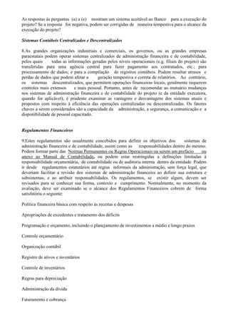As respostas às perguntas (a) a (e) mostram um sistema aceitável ao Banco para a execução do
projeto? Se a resposta for negativa, podem ser corrigidas de maneira tempestiva para o alcance da
execução do projeto?

Sistemas Contábeis Centralizados e Descentralizados

8.As grandes organizações industriais e comerciais, os governos, ou as grandes empresas
paraestatais podem operar sistemas centralizados de administração financeira e de contabilidade,
pelos quais     todas as informações geradas pelos níveis operacionais (e.g. filiais do projeto) são
transferidas para uma agência central para fazer pagamento aos contratados, etc.; para
processamento de dados; e para a compilação de registros contábeis. Podem resultar atrasos e
perdas de dados que podem afetar a      geração tempestiva e correta de relatórios. Ao contrário,
os sistemas descentralizados, que permitem operações financeiras locais, geralmente requerem
controles mais extensos     e mais pessoal. Portanto, antes de recomendar ao mutuário mudanças
nos sistemas de administração financeira e de contabilidade do projeto (e da entidade executora,
quando for aplicável), é prudente examinar as vantagens e desvantagens dos sistemas atuais e
propostos com respeito à eficiência das operações centralizadas ou descentralizadas. Os fatores
chaves a serem considerados são a capacidade da administração, a segurança, a comunicação e a
disponibilidade de pessoal capacitado.


Regulamentos Financeiros

9.Estes regulamentos são usualmente concebidos para definir os objetivos dos           sistemas de
administração financeira e de contabilidade, assim como as responsabilidades dentro do mesmo.
Podem formar parte das Normas Permanentes ou Regras Operacionais ou serem um prefácio           ou
anexo ao Manual de Contabilidade, ou podem estar restringidas a definições limitadas à
responsabilidade orçamentária, de contabilidade ou de auditoria interna dentro da entidade. Podem
ir desde regulamentos estatutários até regras informais da administração, sem força legal, que
deveriam facilitar a revisão dos sistemas de administração financeira ao definir sua estrutura e
subsistemas, e ao atribuir responsabilidades. Os regulamentos, se existir algum, devem ser
revisados para se conhecer sua forma, contexto e cumprimento. Normalmente, no momento da
avaliação, deve ser examinado se o alcance dos Regulamentos Financeiros cobrem de forma
satisfatória o seguinte:

Política financeira básica com respeito às receitas e despesas

Apropriações de excedentes e tratamento dos déficits

Programação e orçamento, incluindo o planejamento de investimentos a médio e longo prazos

Controle orçamentário

Organização contábil

Registro de ativos e inventários

Controle de inventários

Regras para depreciação

Administração da dívida

Faturamento e cobrança
 