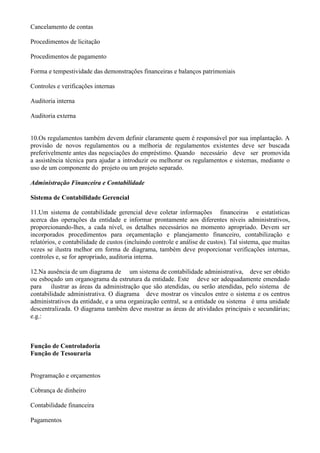 Cancelamento de contas

Procedimentos de licitação

Procedimentos de pagamento

Forma e tempestividade das demonstrações financeiras e balanços patrimoniais

Controles e verificações internas

Auditoria interna

Auditoria externa


10.Os regulamentos também devem definir claramente quem é responsável por sua implantação. A
provisão de novos regulamentos ou a melhoria de regulamentos existentes deve ser buscada
preferivelmente antes das negociações do empréstimo. Quando necessário deve ser promovida
a assistência técnica para ajudar a introduzir ou melhorar os regulamentos e sistemas, mediante o
uso de um componente do projeto ou um projeto separado.

Administração Financeira e Contabilidade

Sistema de Contabilidade Gerencial

11.Um sistema de contabilidade gerencial deve coletar informações financeiras e estatísticas
acerca das operações da entidade e informar prontamente aos diferentes níveis administrativos,
proporcionando-lhes, a cada nível, os detalhes necessários no momento apropriado. Devem ser
incorporados procedimentos para orçamentação e planejamento financeiro, contabilização e
relatórios, e contabilidade de custos (incluindo controle e análise de custos). Tal sistema, que muitas
vezes se ilustra melhor em forma de diagrama, também deve proporcionar verificações internas,
controles e, se for apropriado, auditoria interna.

12.Na ausência de um diagrama de um sistema de contabilidade administrativa, deve ser obtido
ou esboçado um organograma da estrutura da entidade. Este deve ser adequadamente emendado
para ilustrar as áreas da administração que são atendidas, ou serão atendidas, pelo sistema de
contabilidade administrativa. O diagrama deve mostrar os vínculos entre o sistema e os centros
administrativos da entidade, e a uma organização central, se a entidade ou sistema é uma unidade
descentralizada. O diagrama também deve mostrar as áreas de atividades principais e secundárias;
e.g.:



Função de Controladoria
Função de Tesouraria


Programação e orçamentos

Cobrança de dinheiro

Contabilidade financeira

Pagamentos
 