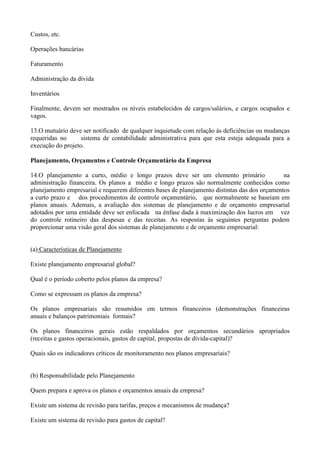 Custos, etc.

Operações bancárias

Faturamento

Administração da dívida

Inventários

Finalmente, devem ser mostrados os níveis estabelecidos de cargos/salários, e cargos ocupados e
vagos.

13.O mutuário deve ser notificado de qualquer inquietude com relação às deficiências ou mudanças
requeridas no      sistema de contabilidade administrativa para que esta esteja adequada para a
execução do projeto.

Planejamento, Orçamentos e Controle Orçamentário da Empresa

14.O planejamento a curto, médio e longo prazos deve ser um elemento primário                  na
administração financeira. Os planos a médio e longo prazos são normalmente conhecidos como
planejamento empresarial e requerem diferentes bases de planejamento distintas das dos orçamentos
a curto prazo e dos procedimentos de controle orçamentário, que normalmente se baseiam em
planos anuais. Ademais, a avaliação dos sistemas de planejamento e de orçamento empresarial
adotados por uma entidade deve ser enfocada na ênfase dada à maximização dos lucros em vez
do controle rotineiro das despesas e das receitas. As respostas às seguintes perguntas podem
proporcionar uma visão geral dos sistemas de planejamento e de orçamento empresarial:


(a) Características de Planejamento

Existe planejamento empresarial global?

Qual é o período coberto pelos planos da empresa?

Como se expressam os planos da empresa?

Os planos empresariais são resumidos em termos financeiros (demonstrações financeiras
anuais e balanços patrimoniais formais?

Os planos financeiros gerais estão respaldados por orçamentos secundários apropriados
(receitas e gastos operacionais, gastos de capital, propostas de dívida-capital)?

Quais são os indicadores críticos de monitoramento nos planos empresariais?


(b) Responsabilidade pelo Planejamento

Quem prepara e aprova os planos e orçamentos anuais da empresa?

Existe um sistema de revisão para tarifas, preços e mecanismos de mudança?

Existe um sistema de revisão para gastos de capital?
 