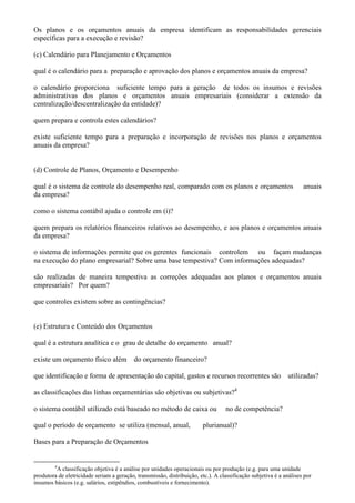 Os planos e os orçamentos anuais da empresa identificam as responsabilidades gerenciais
específicas para a execução e revisão?

(c) Calendário para Planejamento e Orçamentos

qual é o calendário para a preparação e aprovação dos planos e orçamentos anuais da empresa?

o calendário proporciona suficiente tempo para a geração de todos os insumos e revisões
administrativas dos planos e orçamentos anuais empresariais (considerar a extensão da
centralização/descentralização da entidade)?

quem prepara e controla estes calendários?

existe suficiente tempo para a preparação e incorporação de revisões nos planos e orçamentos
anuais da empresa?


(d) Controle de Planos, Orçamento e Desempenho

qual é o sistema de controle do desempenho real, comparado com os planos e orçamentos                               anuais
da empresa?

como o sistema contábil ajuda o controle em (i)?

quem prepara os relatórios financeiros relativos ao desempenho, e aos planos e orçamentos anuais
da empresa?

o sistema de informações permite que os gerentes funcionais controlem ou façam mudanças
na execução do plano empresarial? Sobre uma base tempestiva? Com informações adequadas?

são realizadas de maneira tempestiva as correções adequadas aos planos e orçamentos anuais
empresariais? Por quem?

que controles existem sobre as contingências?


(e) Estrutura e Conteúdo dos Orçamentos

qual é a estrutura analítica e o grau de detalhe do orçamento anual?

existe um orçamento físico além            do orçamento financeiro?

que identificação e forma de apresentação do capital, gastos e recursos recorrentes são                      utilizadas?

as classificações das linhas orçamentárias são objetivas ou subjetivas?4

o sistema contábil utilizado está baseado no método de caixa ou                    no de competência?

qual o período de orçamento se utiliza (mensal, anual,                   plurianual)?

Bases para a Preparação de Orçamentos


         4
         A classificação objetiva é a análise por unidades operacionais ou por produção (e.g. para uma unidade
produtora de eletricidade seriam a geração, transmissão, distribuição, etc.). A classificação subjetiva é a análises por
insumos básicos (e.g. salários, estipêndios, combustíveis e fornecimento).
 