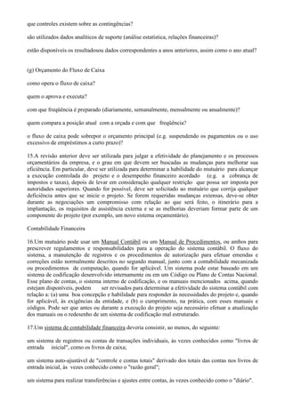 que controles existem sobre as contingências?

são utilizados dados analíticos de suporte (análise estatística, relações financeiras)?

estão disponíveis os resultadosou dados correspondentes a anos anteriores, assim como o ano atual?


(g) Orçamento do Fluxo de Caixa

como opera o fluxo de caixa?

quem o aprova e executa?

com que freqüência é preparado (diariamente, semanalmente, mensalmente ou anualmente)?

quem compara a posição atual com a orçada e com que freqüência?

o fluxo de caixa pode sobrepor o orçamento principal (e.g. suspendendo os pagamentos ou o uso
excessivo de empréstimos a curto prazo)?

15.A revisão anterior deve ser utilizada para julgar a efetividade do planejamento e os processos
orçamentários da empresa, e o grau em que devem ser buscadas as mudanças para melhorar sua
eficiência. Em particular, deve ser utilizada para determinar a habilidade do mutuário para alcançar
a execução controlada do projeto e o desempenho financeiro acordado (e.g. a cobrança de
impostos e taxas), depois de levar em consideração qualquer restrição que possa ser imposta por
autoridades superiores. Quando for possível, deve ser solicitado ao mutuário que corrija qualquer
deficiência antes que se inicie o projeto. Se forem requeridas mudanças extensas, deve-se obter
durante as negociações um compromisso com relação ao que será feito, o itinerário para a
implantação, os requisitos de assistência externa e se as melhorias deveriam formar parte de um
componente do projeto (por exemplo, um novo sistema orçamentário).

Contabilidade Financeira

16.Um mutuário pode usar um Manual Contábil ou um Manual de Procedimentos, ou ambos para
prescrever regulamentos e responsabilidades para a operação do sistema contábil. O fluxo do
sistema, a manutenção de registros e os procedimentos de autorização para efetuar emendas e
correções estão normalmente descritos no segundo manual, junto com a contabilidade mecanizada
ou procedimentos de computação, quando for aplicável. Um sistema pode estar baseado em um
sistema de codificação desenvolvido internamente ou em um Código ou Plano de Contas Nacional.
Esse plano de contas, o sistema interno de codificação, e os manuais mencionados acima, quando
estejam disponíveis, podem      ser revisados para determinar a efetividade do sistema contábil com
relação a: (a) uma boa concepção e habilidade para responder às necessidades do projeto e, quando
for aplicável, às exigências da entidade, e (b) o cumprimento, na prática, com esses manuais e
códigos. Pode ser que antes ou durante a execução do projeto seja necessário efetuar a atualização
dos manuais ou o redesenho de um sistema de codificação mal estruturado.

17.Um sistema de contabilidade financeira deveria consistir, ao menos, do seguinte:

um sistema de registros ou contas de transações individuais, às vezes conhecidos como "livros de
entrada inicial", como os livros de caixa;

um sistema auto-ajustável de "controle e contas totais" derivado dos totais das contas nos livros de
entrada inicial, às vezes conhecido como o "razão geral";

um sistema para realizar transferências e ajustes entre contas, às vezes conhecido como o "diário".
 
