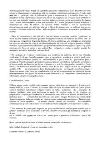 As transações individuais podem ser agrupadas em contas separadas (ou livros de contas) por cada
categoria, tais como caixa, ordenados e salários, compras, empréstimos recebidos, etc. O razão geral
pode ser a principal fonte de informações para as demonstrações e relatórios financeiros. O
precedente é uma simplificação, porém uma missão de preparação ou avaliação deve satisfazer-se
que em uma entidade existente, estes registros podem ao menos serem encontrados de alguma
forma. Muitos sistemas podem utilizar processamento de dados que possivelmente dificultem a
observação do fluxo de entrada. As revisões podem requerer o uso de especialistas;
alternativamente, pode ser suficiente discutir o fluxo do sistema com os auditores internos ou
externos. Com base nestas discussões, pode ser possível determinar a adequação e qualidade do
sistema.

18.Deve ser determinado o princípio sob o qual se efetuam as entradas contábeis. Idealmente, os
livros de uma entidade autônoma geradora de receitas deveriam ser mantidos de acordo com os
princípios de competência de partida dobrada. O sistema contábil de uma entidade governamental
que opera em uma base de caixa de partida dobrada pode ser aceitável, sempre e quando a entidade
mantenha registros contábeis subsidiários que permitam determinar transações de capital e de gastos
correntes, um fluxo de caixa e uma análise das obrigações e contas a receber, quando for
necessário, ao início e ao final de cada ano fiscal.

19.Na ausência de evidência confirmatória, e.g. relatórios de auditoria, devem ser efetuadas
verificações de alcance limitado para determinar se os registros contábeis se mantêm atualizados,
com balanços periódicos (mensal ou trimestralmente) e que existem as providências para a
geração de relatórios em datas pré-determinadas; devem ser solicitados e examinados os balanços
de comprovação, as datas em que foram efetuados, e o período coberto pelas transações. Como
diretriz, um balanço de comprovação tomado mais de um mês depois do fim de um período
contábil pode       ser insatisfatório. Itens determinados podem ser seguidos das demonstrações
financeiras anuais e dos livros de entrada inicial (e.g. os ativos permanentes ao registro de ativos)
para (a) confirmar o divulgado nas demonstrações financeiras, e (b) compreender a forma em que as
informações são processadas pelo sistema.

Contabilidade de Custos

20.Pode ser que muitas entidades executoras de projetos não tenham ou necessitem de sistemas de
contabilidade de custos. Contudo, os sistemas especializados de contabilidade de custos podem
oferecer benefícios substanciais a alguns projetos ou partes específicas das operações de
algumas entidades, tanto para determinar os custos de serviços como os de produtos, ao
proporcionar comparações tempestivas e mensuráveis com relação às normas estabelecidas. É
preferível que a      contabilidade de custos seja uma parte integral do sistema de contabilidade
financeira para que todas as entradas ao sistema sejam mutuamente consistentes. Podem existir
sistemas de custos separados       do sistema contábil; contudo, em tais casos    deve ser obtida
confirmação de que em cada sistema são utilizados controles adequados para reconciliar os dados.

21.Um processo de custos pode requerer um grau considerável de análises para permitir que os
gerentes controlem todos os insumos do processo produtivo. O pessoal do Banco deve assegurar-se
de que:
(a) a entidade está usando seu sistema de custos para proporcionar informações gerenciais
valiosas,

(b) os custos e benefícios foram avaliados antes de recomendar tal sistema, e

(c) a entidade é capaz de operar um sistema de custos.

Controles Internos e Auditoria Interna
 