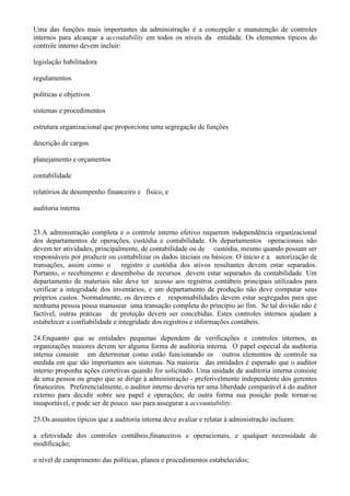 Uma das funções mais importantes da administração é a concepção e manutenção de controles
internos para alcançar a accoutability em todos os níveis da entidade. Os elementos típicos do
controle interno devem incluir:

legislação habilitadora

regulamentos

políticas e objetivos

sistemas e procedimentos

estrutura organizacional que proporcione uma segregação de funções

descrição de cargos

planejamento e orçamentos

contabilidade

relatórios de desempenho financeiro e físico, e

auditoria interna


23.A administração completa e o controle interno efetivo requerem independência organizacional
dos departamentos de operações, custódia e contabilidade. Os departamentos operacionais não
devem ter atividades, principalmente, de contabilidade ou de custódia, mesmo quando possam ser
responsáveis por produzir ou contabilizar os dados iniciais ou básicos. O início e a autorização de
transações, assim como o        registro e custódia dos ativos resultantes devem estar separados.
Portanto, o recebimento e desembolso de recursos devem estar separados da contabilidade. Um
departamento de materiais não deve ter acesso aos registros contábeis principais utilizados para
verificar a integridade dos inventários, e um departamento de produção não deve computar seus
próprios custos. Normalmente, os deveres e responsabilidades devem estar segregadas para que
nenhuma pessoa possa manusear uma transação completa do princípio ao fim. Se tal divisão não é
factível, outras práticas de proteção devem ser concebidas. Estes controles internos ajudam a
estabelecer a confiabilidade e integridade dos registros e informações contábeis.

24.Enquanto que as entidades pequenas dependem de verificações e controles internos, as
organizações maiores devem ter alguma forma de auditoria interna. O papel especial da auditoria
interna consiste em determinar como estão funcionando os outros elementos de controle na
medida em que são importantes aos sistemas. Na maioria das entidades é esperado que o auditor
interno proponha ações corretivas quando for solicitado. Uma unidade de auditoria interna consiste
de uma pessoa ou grupo que se dirige à administração - preferivelmente independente dos gerentes
financeiros. Preferencialmente, o auditor interno deveria ter uma liberdade comparável à do auditor
externo para decidir sobre seu papel e operações; de outra forma sua posição pode tornar-se
insuportável, e pode ser de pouco uso para assegurar a accountability.

25.Os assuntos típicos que a auditoria interna deve avaliar e relatar à administração incluem:

a efetividade dos controles contábeis,financeiros e operacionais, e qualquer necessidade de
modificação;

o nível de cumprimento das políticas, planos e procedimentos estabelecidos;
 