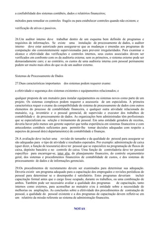 a confiabilidade dos sistemas contábeis, dados e relatórios financeiros;

métodos para remediar os controles fragéis ou para estabelecer controles quando não existem; e

verificação de ativos e passivos.


26.Um auditor interno deve trabalhar dentro de um esquema bem definido de programas e
requisitos de informações. Se existe uma instalação de processamento de dados, o auditor
interno deve estar autorizado para assegurar-se que as mudanças e emendas aos programas de
computação são consistentemente supervisionadas para prevenir irregularidades. Para examinar o
alcance e efetividade das verificações e controles internos, seus custos associados devem ser
verificados em confronto com os da auditoria externa; sem os primeiros, o sistema externo pode ser
demasiadamente caro; e ao contrário, os custos de uma auditoria interna com pessoal permanente
podem ser muito mais altos do que os de um auditor externo.


Sistemas de Processamento de Dados

27.Duas características importantes   dos sistemas podem requerer exame:

a efetividade e segurança dos sistemas existentes e equipamentos relacionados; e

qualquer proposta de um mutuário para instalar equipamentos ou sistemas novos como parte de um
projeto. Os sistemas complexos podem requerer a assessoria de um especialista. A primeira
característica requer o exame da compatibilidade do sistema de processamento de dados com outros
elementos do processo de contabilidade financeira, e qualquer outra atividade relacionada do
mutuário, e.g. inventário e o pessoal gerencial, de supervisão e executor dos trabalhos de
contabilidade e de processamento de dados. As organizações bem administradas têm profissionais
que se especializam na seleção e treinamento de pessoal. Em uma entidade geradora de receitas,
deveria haver pelo menos um gerente superior que tenha experiência em sistemas financeiros e com
antecedentes contábeis suficientes para permitir-lhe tomar decisões adequadas com respeito a
aspectos de pessoal do(s) departamento(s) de contabilidade e finanças.

28.A avaliação deve incluir uma revisão do tamanho e da qualidade do pessoal para assegurar se
são adequadas para o tipo de atividade e resultados esperados. Por exemplo: administração de caixa
(quer dizer, a função de tesouraria) deve ter pessoal que se especialize na programação de fluxos de
caixa, depósito bancário e no controle do caixa. Uma função de controladoria deve ter pessoal
específico para encarregar-se, inter alia, do planejamento financeiro, do controle orçamentário
geral, dos sistemas e procedimentos financeiros de contabilidade de custos, e dos sistemas de
processamento de dados e de informações gerenciais.

29.Os procedimentos de recrutamento devem ser examinados para determinar sua adequação.
Deveria existir um programa adequado para a capacitação dos empregados e revisões periódicas de
pessoal para determinar se o desempenho é satisfatório. Estes programas deveriam          incluir
capacitação formal antes que o cargo fosse ocupado, durante os trabalhos, ou uma combinação de
ambos. Também pode ser necessário avaliar a qualidade dos programas         de capacitação, tanto
internos como externos, para aconselhar ao mutuário e/ou à entidade sobre a necessidade de
melhorias ou ampliações. As conclusões sobre a efetividade dos procedimentos de contratação de
pessoal, a qualidade do pessoal existente e a dos programas de capacitação devem refletir-se em
um relatório da missão referente ao sistema de administração financeira.


                                              NOTAS
 