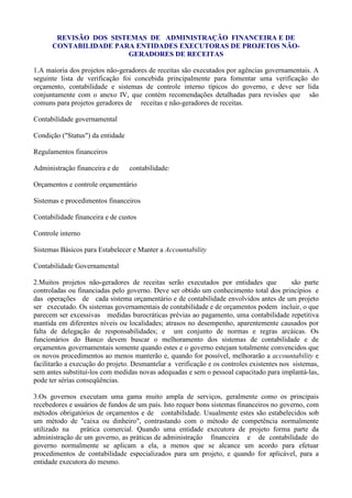 REVISÃO DOS SISTEMAS DE ADMINISTRAÇÃO FINANCEIRA E DE
      CONTABILIDADE PARA ENTIDADES EXECUTORAS DE PROJETOS NÃO-
                       GERADORES DE RECEITAS

1.A maioria dos projetos não-geradores de receitas são executados por agências governamentais. A
seguinte lista de verificação foi concebida principalmente para fomentar uma verificação do
orçamento, contabilidade e sistemas de controle interno típicos do governo, e deve ser lida
conjuntamente com o anexo IV, que contém recomendações detalhadas para revisões que são
comuns para projetos geradores de receitas e não-geradores de receitas.

Contabilidade governamental

Condição ("Status") da entidade

Regulamentos financeiros

Administração financeira e de     contabilidade:

Orçamentos e controle orçamentário

Sistemas e procedimentos financeiros

Contabilidade financeira e de custos

Controle interno

Sistemas Básicos para Estabelecer e Manter a Accountability

Contabilidade Governamental

2.Muitos projetos não-geradores de receitas serão executados por entidades que             são parte
controladas ou financiadas pelo governo. Deve ser obtido um conhecimento total dos princípios e
das operações de cada sistema orçamentário e de contabilidade envolvidos antes de um projeto
ser executado. Os sistemas governamentais de contabilidade e de orçamentos podem incluir, o que
parecem ser excessivas medidas burocráticas prévias ao pagamento, uma contabilidade repetitiva
mantida em diferentes níveis ou localidades; atrasos no desempenho, aparentemente causados por
falta de delegação de responsabilidades; e um conjunto de normas e regras arcáicas. Os
funcionários do Banco devem buscar o melhoramento dos sistemas de contabilidade e de
orçamentos governamentais somente quando estes e o governo estejam totalmente convencidos que
os novos procedimentos ao menos manterão e, quando for possível, melhorarão a accountability e
facilitarão a execução do projeto. Desmantelar a verificação e os controles existentes nos sistemas,
sem antes substituí-los com medidas novas adequadas e sem o pessoal capacitado para implantá-las,
pode ter sérias conseqüências.

3.Os governos executam uma gama muito ampla de serviços, geralmente como os principais
recebedores e usuários de fundos de um país. Isto requer bons sistemas financeiros no governo, com
métodos obrigatórios de orçamentos e de contabilidade. Usualmente estes são estabelecidos sob
um método de "caixa ou dinheiro", contrastando com o método de competência normalmente
utilizado na    prática comercial. Quando uma entidade executora de projeto forma parte da
administração de um governo, as práticas de administração financeira e de contabilidade do
governo normalmente se aplicam a ela, a menos que se alcance um acordo para efetuar
procedimentos de contabilidade especializados para um projeto, e quando for aplicável, para a
entidade executora do mesmo.
 