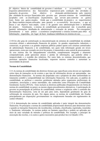 O objetivo básico da contabilidade do governo é satisfazer      a     accountability  e os
requisitos administrativos dos funcionários responsáveis pela condução das atividades e
operações do governo.       Este    objetivo   é    alcançado satisfatoriamente pela maioria
das entidades de serviços financiados pelo governo que possuem sistemas de contabilidade
acoplados com as classificações orçamentárias, que servem para controlar os gastos
reais frente aos gastos orçados. Ainda que a contabilidade do projeto e os requerimentos
do Banco também estejam enfocados para garantir a accountability dos recursos, o que se
busca é um objetivo mais amplo, como o de garantir uma administração forte e detalhada
do projeto.    Geralmente, o sistema de contabilidade governamental não é concebido para
garantir informações detalhadas da administração e execução do projeto. Por conseguinte,
normalmente é mais prático e econômico complementar o sistema existente para obter as
informações requeridas, em lugar de fazer mudanças trabalhosas no sistema em uso.


2.10.Um alto grau de centralização ou descentralização da estrutura de contabilidade da entidade
executora afetará a administração financeira do projeto. As grandes organizações industriais e
comerciais, os governos e as grandes empresas públicas podem operar com sistemas centralizados
de administração financeira e de contabilidade, nos quais toda informação gerada em níveis
operacionais, como por exemplo em nível de projeto, é transmitida a uma central de processamento.
Se esse sistema não for adequadamente concebido, completamente integrado e altamente
computadorizado, pode apresentar atrasos e perdas de informações, que poderão afetar a
tempestividade e a exatidão dos relatórios. Por outro lado, os sistemas descentralizados, que
permitem operações financeiras localizadas, requerem maiores controles e aumentam as
necessidades de pessoal.

Normas de Contabilidade

2.11.As normas de contabilidade são diretrizes formais que especificam como devem ser registrados
certos tipos de transações ou de eventos e que tipo de informações devem ser apresentadas nas
demonstrações financeiras. As normas são preparadas com o propósito de obter uniformidade no
tratamento contábil e comparabilidade nas informações financeiras. Em cada país, os padrões de
contabilidade, as políticas e conceitos geralmente adotados pelos organismos profissionais de
contadores, associações e outras autoridades, são conhecidos como Princípios de Contabilidade
Geralmente Aceitos (PCGA). Estes incluem as diretrizes publicadas (freqüentemente em forma de
normas de contabilidade ou guias), ou mesmo alguns procedimentos alternativos. A participação do
governo na promulgação de políticas de contabilidade, normas e exigências sobre o conteúdo das
demonstrações financeiras, varia de um país para outro, dependendo geralmente do grau de
sofisticação da economia do país. Em alguns países, as normas de contabilidade são fixadas
principalmente por disposições governamentais ou simplesmente baseadas em regulamentos de
caráter tributário.

2.12.A demonstração das normas de contabilidade aplicadas é parte integral das demonstrações
financeiras. Os princípios e normas de contabilidade proporcionam diretrizes para determinar como
e quando as transações financeiras são reconhecidas, avaliadas, classificadas, registradas, resumidas
e, finalmente, informadas. As normas podem ser bastante específicas e podem ser aplicadas por
meio de uma variedade de métodos e políticas de contabilidade. Por exemplo, o princípio de
associação das receitas, e os custos e gastos necessários para produzi-las (ver Quadro 2.03).
 
