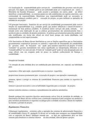 4.A localização da responsabilidade pelos serviços de contabilidade dos governos varia de país
para país. Em alguns, um contador geral ou um controlador pode ser o responsável; em outros, o
Ministério da Fazenda (Finanças)          pode assumir a jurisdição; em outros, pode ser difícil
identificar a responsabilidade - os sistemas podem ter sido estabelecidos em regimes anteriores, sem
continuidade da responsabilidade. Determinar essa responsabilidade pode ser necessária se
requererem mudanças contábeis para a execução do projeto, ou para melhorar as operações da
entidade de um projeto.

5.O principal funcionário financeiro de um serviço de contabilidade governamental pode exercer
funções de responsabilidade (e.g., contador geral), que podem influenciar o desenvolvimento e
manutenção de boas práticas contábeis. A existência destes serviços não pode, contudo,           ser
tomada como uma implicação de que as práticas governamentais são automaticamente boas e
aceitáveis para as entidades de projetos potenciais. As práticas governamentais prescritas podem ter
sido modificadas, em forma não oficial em nível local, porque são muito detalhadas, mal
compreendidas ou mal supervisionadas.

6.Os funcionários do Banco devem familiarizar-se com as funções específicas que os funcionários
governamentais responsáveis possuem no controle e supervisão do desempenho da contabilidade
no governo, antes de buscarem sua ajuda para assuntos específicos do projeto. O termo
"contador" no governo normalmente tem vários significados ou interpretações diferentes ao do
"contador público" no setor privado. O título de "contador geral" pode ser uma designação para um
cargo oficial, mas seu ocupante pode ter pouco ou nenhum conhecimento de finanças e
contabilidade.


Situação da Entidade

7.A situação de uma entidade deve ser estabelecida para determinar, em especial, sua habilidade
para:

orçamentar e obter aprovação orçamentária para os recursos requeridos;

proporcionar recursos prontamente para a execução do projeto e sua operação e manutenção;

instaurar, operar e corrigir os sistemas de contabilidade financeira para atender os requisitos do
Banco;

fornecer o pessoal necessário e com as habilidades requeridas para a execução do projeto;

instituir controles internos e externos, e procedimentos de auditoria satisfatórios.


Quando qualquer dos requisitos descritos anteriormente estiver fora da jurisdição da entidade, os
funcionários do Banco devem verificar com a instituição responsável para assegurar sua anuência e
para satisfazer prontamente os requisitos ou delegar para a entidade executora o direito de implantá-
las durante o período do projeto.

Regulamentos Financeiros

8.Quaisquer regulamentos existentes sobre a operação dos sistemas de administração financeira e
de contabilidade (Anexo IV, parágrafo 9) devem ser revisadas para assegurar sua compatibilidade
com os requisitos do Banco. Qualquer emenda que se faça aos regulamentos deve ser feita
somente para fortalecer os sistemas internos de uma entidade, além de apoiar o projeto.
 