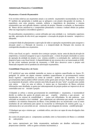 Administração Financeira e Contabilidade


Orçamentos e Controle Orçamentário

9.As revisões relativas aos orçamentos anuais e ao controle orçamentário recomendadas no Anexo
IV também são apropriadas à medida que se apliquem a um projeto não-gerador de receitas. A
experiência com estes projetos, contudo, enfatiza a importância de determinar o sistema
orçamentário que será aplicado durante o período do projeto. Durante a avaliação, os funcionários
do Banco devem satisfazer-se e compreender plenamente o sistema e tenham obtido (ou podem
obter nas negociações) concordância quanto a :

Os procedimentos orçamentários a serem utilizados por uma entidade e as instituições superiores
que dão aprovações de alto nível, que asseguram a execução do projeto de maneira tempestiva e
adequada;

a tempestividade do planejamento e aprovação de todas as operações orçamentárias para assegurar a
alocação anual e a liberação de recursos; e a tempestividade da liberação dos recursos de
contrapartida alocados nos orçamentos.


10.Se o ano fiscal, no qual o mutuário deve começar o projeto, iniciar antes da data da ativação do
empréstimo, é essencial assegurar-se que o orçamento para o início do projeto (incluindo os custos
de operação da entidade do projeto e seu sistema contábil, e a contratação dos auditores) esteja
disponível para o ano fiscal inicial. A disponibilidade de tais recursos deve ser mencionada no SAR.
Se não existir nenhuma provisão de orçamento, o SAR deve descrever como o projeto será
financiado enquanto estiver pendente de autorização orçamentária.

Contabilidade Financeira e de Custos

11.É preferível que uma entidade mantenha ao menos os registros especificados no Anexo IV,
parágrafo 16, porém em alguns sistemas contábeis (especialmente os governamentais) muitos
desses registros - especialmente as contas de controle - podem não ser mantidos. As contas
governamentais típicas podem refletir somente contas gerais para serviços. Pode ser que um projeto
ou componente de projeto utilize somente uma linha de gasto de uma "série", ou pode estar contido
com outros       itens em uma só rubrica. A menos que os funcionários do Banco solicitem
informações mais detalhada, os gastos por subcomponentes do projeto podem ser impossíveis de ser
controlados uma vez iniciado o projeto.

12.Quando se utiliza o sistema governamental de contabilidade e orçamentos, é recomendável
decidir os etalhes dos gastos do projeto para que exigirão relatórios, e que possam ser
introduzidos no sistema de contabilidade e custos sem dificuldades. Se não puderem, será
solicitado ao mutuário e/ou à entidade que estabeleçam um subsistema que atenda os requisitos
contábeis e de relatórios financeiros do Banco. Uma entidade deve ser incentivada a usar os totais
resultantes de um subsistema para apoiar ou reconciliar as informações do sistema geral; e.g., o
subsistema deve ser convertido em um sistema de custo integrante do sistema contábil principal.

13.Qualquer que seja o sistema que a entidade utilize, este deve ser capaz de uma divulgação clara
e tempestiva:

dos custos do projeto para os componentes acordados entre os funcionários do Banco e a entidade
de cada projeto;

dos custos operacionais por linha orçamentária, analisados em detalhes suficientes para
proporcionar controles sobre os gastos correntes incrementais; e
 