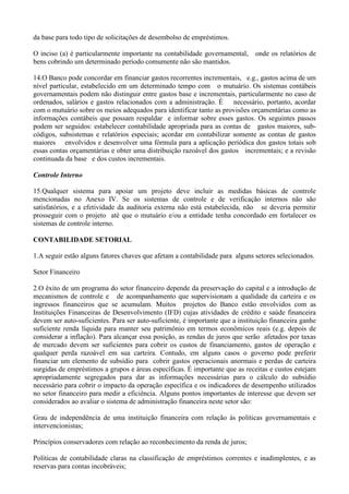 da base para todo tipo de solicitações de desembolso de empréstimos.

O inciso (a) é particularmente importante na contabilidade governamental,      onde os relatórios de
bens cobrindo um determinado período comumente não são mantidos.

14.O Banco pode concordar em financiar gastos recorrentes incrementais, e.g., gastos acima de um
nível particular, estabelecido em um determinado tempo com o mutuário. Os sistemas contábeis
governamentais podem não distinguir entre gastos base e incrementais, particularmente no caso de
ordenados, salários e gastos relacionados com a administração. É necessário, portanto, acordar
com o mutuário sobre os meios adequados para identificar tanto as provisões orçamentárias como as
informações contábeis que possam respaldar e informar sobre esses gastos. Os seguintes passos
podem ser seguidos: estabelecer contabilidade apropriada para as contas de gastos maiores, sub-
códigos, subsistemas e relatórios especiais; acordar em contabilizar somente as contas de gastos
maiores envolvidos e desenvolver uma fórmula para a aplicação periódica dos gastos totais sob
essas contas orçamentárias e obter uma distribuição razoável dos gastos incrementais; e a revisão
continuada da base e dos custos incrementais.

Controle Interno

15.Qualquer sistema para apoiar um projeto deve incluir as medidas básicas de controle
mencionadas no Anexo IV. Se os sistemas de controle e de verificação internos não são
satisfatórios, e a efetividade da auditoria externa não está estabelecida, não se deveria permitir
prosseguir com o projeto até que o mutuário e/ou a entidade tenha concordado em fortalecer os
sistemas de controle interno.

CONTABILIDADE SETORIAL

1.A seguir estão alguns fatores chaves que afetam a contabilidade para alguns setores selecionados.

Setor Financeiro

2.O êxito de um programa do setor financeiro depende da preservação do capital e a introdução de
mecanismos de controle e de acompanhamento que supervisionam a qualidade da carteira e os
ingressos financeiros que se acumulam. Muitos projetos do Banco estão envolvidos com as
Instituições Financeiras de Desenvolvimento (IFD) cujas atividades de crédito e saúde financeira
devem ser auto-suficientes. Para ser auto-suficiente, é importante que a instituição financeira ganhe
suficiente renda líquida para manter seu patrimônio em termos econômicos reais (e.g. depois de
considerar a inflação). Para alcançar essa posição, as rendas de juros que serão afetados por taxas
de mercado devem ser suficientes para cobrir os custos de financiamento, gastos de operação e
qualquer perda razoável em sua carteira. Contudo, em alguns casos o governo pode preferir
financiar um elemento de subsídio para cobrir gastos operacionais anormais e perdas de carteira
surgidas de empréstimos a grupos e áreas específicas. É importante que as receitas e custos estejam
apropriadamente segregados para dar as informações necessárias para o cálculo do subsídio
necessário para cobrir o impacto da operação específica e os indicadores de desempenho utilizados
no setor financeiro para medir a eficiência. Alguns pontos importantes de interesse que devem ser
considerados ao avaliar o sistema de administração financeira neste setor são:

Grau de independência de uma instituição financeira com relação às políticas governamentais e
intervencionistas;

Princípios conservadores com relação ao reconhecimento da renda de juros;

Políticas de contabilidade claras na classificação de empréstimos correntes e inadimplentes, e as
reservas para contas incobráveis;
 