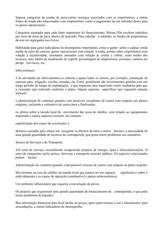 Separar categorias de rendas de juros,outros encargos associados com os empréstimos, e outras
fontes de renda não relacionadas com empréstimos, como o pagamento de um subsídio direto para
os gastos operacionais;

Categorias separadas para cada fonte importante do financiamento. Muitas FDs recebem subsídios
por meio de taxas de juros abaixo do mercado. Para calcular o subsídio, os fundos de empréstimos
devem ser segregados nos livros;

Habilidade para gerar indicadores de desempenho importantes, como o ganho sobre o capital, renda
média de juros da carteira, gastos operacionais com relação à renda, perdas sobre empréstimos com
relação à lucratividade, montantes atrasados com relação às contas a cobrar, custo médio dos
recursos, taxa média de rendimento do capital, porcentagem de empréstimos correntes, carteira em
perigo (ou risco), etc.

Infra-estrutura

3.As atividades de infra-estrutura se referem a quase todos os setores, por exemplo, construção de
represas para irrigação, escolas, estradas, etc. Estes geralmente são investimentos grandes com um
longo período de tempo de implantação, e que requerem uma supervisão muito cuidadosa para que
a execução seja realizada conforme o plano. Alguns aspectos específicos que requerem atenção
incluem:

a administração de contratos grandes com possíveis excedentes de custos com respeito aos planos
originais, incluindo a estimativa de custos para a finalização;

os efeitos sobre a moeda local do movimento das taxas de câmbio, com relação ao equipamento
importado e outros aspectos externos do contrato;

capitalização dos custos de construção; e

demoras causadas pelo atraso em assegurar os direitos de terra e outros direitos; a necessidade de
uma grande quantidade de recursos de contrapartida, que possa trazer problemas aos mutuários.

Setores de Serviços e de Transporte

4.O setor de serviços normalmente compreende projetos de energia, água e telecomunicações. O
setor de transportes inclui portos, ferrovias e transporte terrestre público. Os aspectos relacionados
podem incluir:

Administração de contratos grandes, com possível excesso de custos com respeito ao plano original;

Movimentos na taxa de câmbio da moeda local que podem ter um impacto         significativo sobre o
endividamento e os custos de operação (combustível e partes sobressalentes);

Um ambiente inflacionário que requeira a reavaliação de ativos;

Os projetos que requererem uma grande quantidade de financiamento de contrapartida, o que pode
trazer problemas de liquidez;

Boa informação financeira para fixar tarifas ou preços, para supervisionar o uso e faturamento, para
arrecadações, e outros indicadores do desempenho;
 