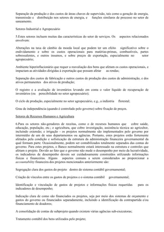 Separação da produção e dos custos de áreas chaves de supervisão, tais como a geração de energia,
transmissão e distribuição nos setores de energia, e funções similares de processo no setor de
saneamento.

Setores Industrial e Agropecuário

5.Estes setores incluem muitas das características do setor de serviços. Os    aspectos relacionados
envolvem:

Alterações na taxa de câmbio da moeda local que podem ter um efeito significativo sobre o
endividamento e sobre os custos operacionais para matérias-primas, combustíveis, partes
sobressalentes, e outros insumos, e sobre preços de exportação, especialmente no     setor
agropecuário;

Ambiente hiperinflacionário que requer a reavaliação dos bens que afetam os custos operacionais, e
impactam as atividades dirigidas à exportação que possam afetar as rendas;

Separação dos custos de fabricação e outros custos de produção dos custos de administração, e dos
ativos permanentes dos ativos de produção;

O registro e a avaliação de inventários levando em conta o valor líquido de recuperação de
inventários (ou perecibilidade no setor agropecuário);

O ciclo de produção, especialmente no setor agropecuário, e.g., a indústria   florestal;

Grau de independência (quando é controlado pelo governo) sobre fixação de preços.

Setores de Recursos Humanos e Agricultura

6.Para os setores não-geradores de receitas, como o de recursos humanos que cobre saúde,
educação, população, etc.; e agricultura, que cobre investigação, assistência técnica ao agricultor,
incluindo extensão; e irrigação - os projetos normalmente são implementados pelo governo por
intermédio de um de seus departamentos ou agências. Portanto, estes projetos estão fortemente
afetados pela condição e sofisticação da estrutura da administração financeira governamental da
qual formam parte. Ocasionalmente, podem ser contabilizados totalmente separados das contas do
governo. Para estes projetos, o Banco normalmente estará interessado na estrutura e controles que
afetam o projeto. Devido ao fato que o governo não mede o desempenho por meio da lucratividade,
os indicadores de desempenho devem ser cuidadosamente construídos utilizando informações
físicas e financeiras. Alguns aspectos comuns a serem considerados ao proporcionar a
accountability financeira dos projetos mencionados anteriormente são:

Segregação clara dos gastos do projeto dentro do sistema contábil governamental;

Criação de vínculos entre os gastos de projetos e o sistema contábil   governamental;

Identificação e vinculação de gastos de projetos e informações físicas requeridas           para os
indicadores de desempenho;

Indicação clara de como são financiados os projetos, seja por meio dos sistemas de orçamento e
gastos do governo ou financiados separadamente, incluindo a identificação da contrapartida e/ou
financiamento de doadores;

A consolidação de contas de subprojeto quando existem várias agências sub-executoras;

Tratamento contábil dos bens utilizados pelo projeto;
 