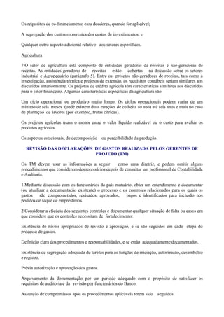 Os requisitos de co-financiamento e/ou doadores, quando for aplicável;

A segregação dos custos recorrentes dos custos de investimentos; e

Qualquer outro aspecto adicional relativo aos setores específicos.

Agricultura

7.O setor de agricultura está composto de entidades geradoras de receitas e não-geradoras de
receitas. As entidades geradoras de receitas estão cobertas na discussão sobre os setores
Industrial e Agropecuário (parágrafo 5). Entre os projetos não-geradores de receitas, tais como a
investigação, assistência técnica e projetos de extensão, os requisitos contábeis seriam similares aos
discutidos anteriormente. Os projetos de crédito agrícola têm características similares aos discutidos
para o setor financeiro. Algumas características específicas da agricultura são:

Um ciclo operacional ou produtivo muito longo. Os ciclos operacionais podem variar de um
mínimo de seis meses (onde existem duas estações de colheita ao ano) até seis anos e mais no caso
de plantação de árvores (por exemplo, frutas cítricas).

Os projetos agrícolas usam o menor entre o valor líquido realizável ou o custo para avaliar os
produtos agrícolas.

Os aspectos estacionais, de decomposição     ou perecibilidade da produção.

  REVISÃO DAS DECLARAÇÕES DE GASTOS REALIZADA PELOS GERENTES DE
                          PROJETO (TM)

Os TM devem usar as informações a seguir          como uma diretriz, e podem omitir alguns
procedimentos que considerem desnecessários depois de consultar um profissional de Contabilidade
e Auditoria.

1.Mediante discussão com os funcionários do país mutuário, obter um entendimento e documentar
(ou atualizar a documentação existente) o processo e os controles relacionados para os quais os
gastos    são comprometidos, revisados, aprovados,     pagos e identificados para inclusão nos
pedidos de saque de empréstimos.

2.Considerar a eficácia dos seguintes controles e documentar qualquer situação de falta ou casos em
que considere que os controles necessitam de fortalecimento:

Existência de níveis apropriados de revisão e aprovação, e se são seguidos em cada etapa do
processo de gastos.

Definição clara dos procedimentos e responsabilidades, e se estão adequadamente documentados.

Existência de segregação adequada de tarefas para as funções de iniciação, autorização, desembolso
e registro.

Prévia autorização e aprovação dos gastos.

Arquivamento da documentação por um período adequado com o propósito de satisfazer os
requisitos de auditoria e da revisão por funcionários do Banco.

Assunção de compromissos após os procedimentos aplicáveis terem sido          seguidos.
 