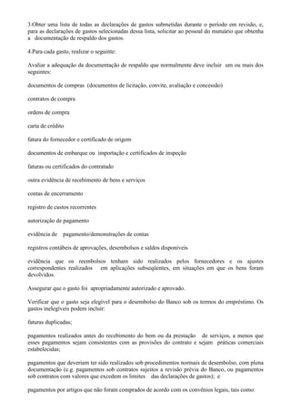3.Obter uma lista de todas as declarações de gastos submetidas durante o período em revisão, e,
para as declarações de gastos selecionadas dessa lista, solicitar ao pessoal do mutuário que obtenha
a documentação de respaldo dos gastos.

4.Para cada gasto, realizar o seguinte:

Avaliar a adequação da documentação de respaldo que normalmente deve incluir um ou mais dos
seguintes:

documentos de compras (documentos de licitação, convite, avaliação e concessão)

contratos de compra

ordens de compra

carta de crédito

fatura do fornecedor e certificado de origem

documentos de embarque ou importação e certificados de inspeção

faturas ou certificados do contratado

outra evidência de recebimento de bens e serviços

contas de encerramento

registro de custos recorrentes

autorização de pagamento

evidência de pagamento/demonstrações de contas

registros contábeis de aprovações, desembolsos e saldos disponíveis

evidência que os reembolsos tenham sido realizados pelos fornecedores e os ajustes
correspondentes realizados em aplicações subseqüentes, em situações em que os bens foram
devolvidos.

Assegurar que o gasto foi apropriadamente autorizado e aprovado.

Verificar que o gasto seja elegível para o desembolso do Banco sob os termos do empréstimo. Os
gastos inelegíveis podem incluir:

faturas duplicadas;

pagamentos realizados antes do recebimento do bem ou da prestação de serviços, a menos que
esses pagamentos sejam consistentes com as provisões do contrato e sejam práticas comerciais
estabelecidas;

pagamentos que deveriam ter sido realizados sob procedimentos normais de desembolso, com plena
documentação (e.g. pagamentos sob contratos sujeitos a revisão prévia do Banco, ou pagamentos
sob contratos com valores que excedem os limites das declarações de gastos); e

pagamentos por artigos que não foram comprados de acordo com os convênios legais, tais como:
 