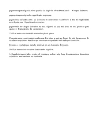 pagamentos por artigos de países que não são elegíveis sob as Diretrizes de   Compras do Banco;

pagamentos por artigos não especificados na compra;

pagamentos realizados antes da assinatura do empréstimo ou anteriores à data de elegibilidade
especificada para financiamento retroativo;

pagamentos por artigos constantes na lista negativa ou que não estão na lista positiva (para
operações de empréstimo de ajustamento).

Verificar a exatidão matemática da declaração de gastos.

Concordar com a porcentagem usada para determinar a parte do Banco do total das compras do
acordo de empréstimo. Verificar que o montante adequado foi solicitado para reembolso.

Resumir os resultados do trabalho realizado em um formulário de resumo.

Notificar ao mutuário nos casos de resultados negativos.

5. Quando for apropriado e praticável, considerar a observação física de uma amostra dos artigos
adquiridos, para confirmar sua existência.
 