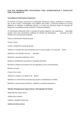 USO DAS INFORMAÇÕES FINANCEIRAS PARA SUPERVISIONAR A EXECUÇÃO
FÍSICA DO PROJETO


Necessidade de Informações Financeiras

Os Gerentes de Projeto necessitam ter informações financeiras corretas, tempestivas e confiáveis,
não só para avaliar o desempenho, mas também para ajudar a solucionar problemas de forma
dinâmica, ao antecipar os problemas latentes e os riscos nas diferentes etapas da execução do
projeto em um ambiente social, econômico e financeiro dinâmico.

As informações financeiras sobre a execução do projeto adquirem uma importância    primordial
quando existe uma insuficiência endêmica de sistemas de informações        gerenciais no país
mutuário em vias de desenvolvimento.

Utilize as informações financeiras para:

Projetos Atuais

Avaliar o estado de execução do projeto

Analisar as variações dos custos do projeto com os custos orçados e os custos por setores

Identificar o uso final dos recursos     utilizados

Identificar e antecipar problemas e riscos

Decidir as modificações necessárias à concepção do projeto

Reavaliar os objetivos do projeto à luz da experiência e novos acontecimentos

Realocar recursos

Projetos Encerrados

Analisar as variações nos objetivos do     projeto

Identificar as características do projeto que devem ser duplicadas ou evitadas

Identificar o potencial para melhorias mediante a avaliação retrospectiva


Métodos Principais para Supervisionar o Desempenho do Projeto

Supervisão dos fatores chaves

Análises das variações

Análises e projeções financeiras

Análises de fatores chaves
 