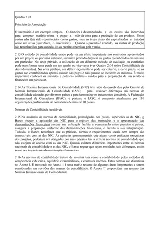 Quadro 2.03

Princípio de Associação

O inventário é um exemplo simples. O dinheiro é desembolsado e os custos são incorridos
para comprar matéria-prima e pagar a mão-de-obra para a produção de um produto. Estes
custos não têm sido reconhecidos como gastos, mas ao invés disso são capitalizados e tratados
como um ativo (quer dizer, o inventário). Quando o produto é vendido, os custos de produção
são reconhecidos para associá-los as receitas recebidas pela venda.

2.13.O método de contabilidade usado pode ter um efeito importante nos resultados apresentados
por um projeto ou por uma entidade, inclusive podendo duplicar os gastos reconhecidos em um ano
em particular. No setor privado, a utilização de um diferente método de avaliação ou estatístico
pode transformar uma perda em um ganho ou vice-versa (ver Quadro 2.04 sobre Contabilidade de
Arrendamentos). No setor público, um déficit orçamentário pode ser coberto, a curto prazo, se os
gastos são contabilizados apenas quando são pagos e não quando se incorrem os mesmos. É muito
importante conhecer os métodos e políticas contábeis usados para a preparação de um relatório
financeiro em particular.

2.14.As Normas Internacionais de Contabilidade (NIC) têm sido desenvolvidas pelo Comitê de
Normas Internacionais de Contabilidade (IASC)          para resolver diferenças em normas de
contabilidade adotadas por diversos países e para harmonizar os tratamentos contábeis. A Federação
Internacional de Contadores (IFAC), e portanto o IASC, é composto atualmente por 110
organizações profissionais de contadores de mais de 80 países.

Normas de Contabilidade Aceitáveis

2.15.Na ausência de normas de contabilidade, promulgadas nos países, superiores às da NIC, o
Banco requer a aplicação das NIC para o registro das transações e a apresentação das
demonstrações financeiras porque sua utilização facilita a comparação entre projetos e países,
assegura a preparação uniforme das demonstrações financeiras, e facilita a sua interpretação.
Todavia, o Banco reconhece que as práticas, normas e requerimentos locais nem sempre são
compatíveis com as das NIC. As agências governamentais que atuam como entidades executoras
dos projetos, poderiam ser obrigadas por suas próprias leis a utilizar normas de contabilidade que
não estejam de acordo com as das NIC. Quando existem diferenças importantes entre as normas
nacionais de contabilidade e as das NIC, o Banco requer que sejam reveladas tais diferenças, assim
como seu impacto nas demonstrações financeiras.

2.16.As normas de contabilidade tratam de assuntos tais como a contabilidade pelos métodos de
competência e de caixa, equilíbrio e razoabilidade, e controles internos. Estas normas são discutidas
no Anexo I. É mostrado no Anexo I-1 uma matriz resumo de algumas áreas importantes a serem
consideradas nas revisões das normas de contabilidade. O Anexo II proporciona um resumo das
Normas Internacionais de Contabilidade.
 