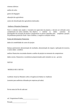 sistemas elétricos

análise de solos

gastos de dragagem

educação dos agricultores

custos de relocalização dos agricultores deslocados


Análises e Projeções Financeiras

Este é o método mais amplo e visionário de supervisão de projetos, e deveria ser utilizado como
complemento de outros métodos. Seu objetivo é analisar os              dados    correntes    do
desempenho da execução do projeto e prognosticar os passos esperados para completar o projeto.
Os problemas potenciais ficam mais evidentes, e surgem as soluções ótimas.

Fontes de Informações Financeiras

dados de contabilidade de custos do projeto


balanço patrimonial, demonstração de resultados, demonstração de origem e aplicação de recursos,
e outros dados contábeis

análises financeiras executadas durante a análise do projeto no momento do compromisso

dados sociais, financeiros e econômicos proporcionados pelo mutuário ou seu governo


NOTAS



MODELO DE CARTAS



Lembrete Anual ao Mutuário sobre a Exigência de Indicar os Auditores

(somente para auditorias efetuadas por empresas privadas)




Enviar antes do fim de cada ano




ref.: Empréstimo/Crédito____________________

Prezado__________________:
 