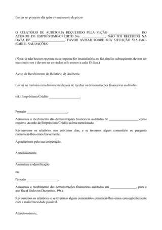 Enviar no primeiro dia após o vencimento do prazo



O RELATÓRIO DE AUDITORIA REQUERIDO PELA SEÇÃO ___________________ DO
ACORDO DE EMPRÉSTIMO/CRÉDITO No. ______________, NÃO FOI RECEBIDO NA
DATA DE ____________________. FAVOR AVISAR SOBRE SUA SITUAÇÃO VIA FAC-
SIMILE. SAUDAÇÕES.



(Nota: se não houver resposta ou a resposta for insatisfatória, os fac-símiles subseqüentes devem ser
mais incisivos e devem ser enviados pelo menos a cada 15 dias.)


Aviso de Recebimento do Relatório de Auditoria


Enviar ao mutuário imediatamente depois de receber as demonstrações financeiras auditadas


ref.: Empréstimo/Crédito ___________________.



Prezado _________________________,

Acusamos o recebimento das demonstrações financeiras auditadas de __________________ como
requer o Acordo de Empréstimo/Crédito acima mencionado.

Revisaremos os relatórios nos próximos dias, e se tivermos algum comentário ou pergunta
comunicar-lhes-emos brevemente.

Agradecemos pela sua cooperação,


Atenciosamente,

____________________
Assinatura e identificação

ou

Prezado ___________________,

Acusamos o recebimento das demonstrações financeiras auditadas em ________________, para o
ano fiscal findo em Dezembro, 19xx.

Revisaremos os relatórios e se tivermos algum comentário comunicar-lhes-emos conseqüentemente
com a maior brevidade possível.


Atenciosamente,
 