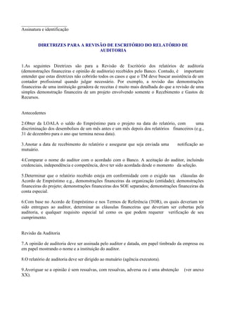 ____________________
Assinatura e identificação


         DIRETRIZES PARA A REVISÃO DE ESCRITÓRIO DO RELATÓRIO DE
                                AUDITORIA


1.As seguintes Diretrizes são para a Revisão de Escritório dos relatórios de auditoria
(demonstrações financeiras e opinião de auditoria) recebidos pelo Banco. Contudo, é importante
entender que estas diretrizes não cobrirão todos os casos e que o TM deve buscar assistência de um
contador profissional quando julgar necessário. Por exemplo, a revisão das demonstrações
financeiras de uma instituição geradora de receitas é muito mais detalhada do que a revisão de uma
simples demonstração financeira de um projeto envolvendo somente o Recebimento e Gastos de
Recursos.


Antecedentes

2.Obter da LOALA o saldo do Empréstimo para o projeto na data do relatório, com           uma
discriminação dos desembolsos de um mês antes e um mês depois dos relatórios financeiros (e.g.,
31 de dezembro para o ano que termina nessa data).

3.Anotar a data de recebimento do relatório e assegurar que seja enviada uma       notificação ao
mutuário.

4.Comparar o nome do auditor com o acordado com o Banco. A aceitação do auditor, incluindo
credenciais, independência e competência, deve ter sido acordada desde o momento da seleção.

5.Determinar que o relatório recebido esteja em conformidade com o exigido nas cláusulas do
Acordo de Empréstimo e.g., demonstrações financeiras da organização (entidade); demonstrações
financeiras do projeto; demonstrações financeiras dos SOE separados; demonstrações financeiras da
conta especial.

6.Com base no Acordo de Empréstimo e nos Termos de Referência (TOR), os quais deveriam ter
sido entregues ao auditor, determinar as cláusulas financeiras que deveriam ser cobertas pela
auditoria, e qualquer requisito especial tal como os que podem requerer verificação de seu
cumprimento.


Revisão da Auditoria

7.A opinião de auditoria deve ser assinada pelo auditor e datada, em papel timbrado da empresa ou
em papel mostrando o nome e a instituição do auditor.

8.O relatório de auditoria deve ser dirigido ao mutuário (agência executora).

9.Averiguar se a opinião é sem ressalvas, com ressalvas, adversa ou é uma abstenção    (ver anexo
XX).
 