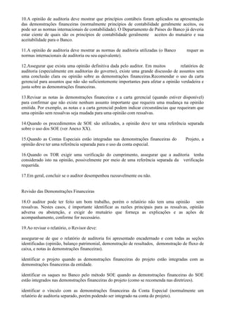 10.A opinião de auditoria deve mostrar que princípios contábeis foram aplicados na apresentação
das demonstrações financeiras (normalmente princípios de contabilidade geralmente aceitos, ou
pode ser as normas internacionais de contabilidade). O Departamento de Países do Banco já deveria
estar ciente de quais são os princípios de contabilidade geralmente aceitos do mutuário e sua
aceitabilidade para o Banco.

11.A opinião de auditoria deve mostrar as normas de auditoria utilizadas (o Banco        requer as
normas internacionais de auditoria ou seu equivalente).

12.Assegurar que exista uma opinião definitiva dada pelo auditor. Em muitos           relatórios de
auditoria (especialmente em auditorias do governo), existe uma grande discussão de assuntos sem
uma conclusão clara ou opinião sobre as demonstrações financeiras.Recomendar o uso da carta
gerencial para assuntos que não são suficientemente importantes para afetar a opinião verdadeira e
justa sobre as demonstrações financeiras.

13.Revisar as notas às demonstrações financeiras e a carta gerencial (quando estiver disponível)
para confirmar que não existe nenhum assunto importante que requeira uma mudança na opinião
emitida. Por exemplo, as notas e a carta gerencial podem indicar circunstâncias que requeiram que
uma opinião sem ressalvas seja mudada para uma opinião com ressalvas.

14.Quando os procedimentos de SOE são utilizados, a opinião deve ter uma referência separada
sobre o uso dos SOE (ver Anexo XX).

15.Quando as Contas Especiais estão integradas nas demonstrações financeiras do          Projeto, a
opinião deve ter uma referência separada para o uso da conta especial.

16.Quando os TOR exigir uma verificação do cumprimento, assegurar que a auditoria tenha
considerado isto na opinião, possivelmente por meio de uma referência separada da verificação
requerida.

17.Em geral, concluir se o auditor desempenhou razoavelmente ou não.


Revisão das Demonstrações Financeiras

18.O auditor pode ter feito um bom trabalho, porém o relatório não tem uma opinião sem
ressalvas. Nestes casos, é importante identificar as razões principais para as ressalvas, opinião
adversa ou abstenção, e exigir do mutuário que forneça as explicações e as ações de
acompanhamento, conforme for necessário.

19.Ao revisar o relatório, o Revisor deve:

assegurar-se de que o relatório de auditoria foi apresentado encadernado e com todas as seções
identificadas (opinião, balanço patrimonial, demonstração de resultados, demonstração de fluxo de
caixa, e notas às demonstrações financeiras).

identificar o projeto quando as demonstrações financeiras do projeto estão integradas com as
demonstrações financeiras da entidade.

identificar os saques no Banco pelo método SOE quando as demonstrações financeiras do SOE
estão integrados nas demonstrações financeiras do projeto (como se recomenda nas diretrizes).

identificar o vínculo com as demonstrações financeiras da Conta Especial (normalmente um
relatório de auditoria separado, porém podendo ser integrado na conta do projeto).
 