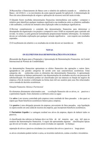 20.Reconciliar o financiamento do Banco com o relatório de auditoria (usando os          relatórios do
Banco - do LOALA - e os movimentos da conta especial quando for aplicável). A demonstração de
fluxo de caixa (demonstração de origens e aplicações de recursos) será útil nesta revisão.

21.Quando forem recebidas demonstrações financeiras intermediárias sem auditar - comparar o
relatório para identificar qualquer mudança significativa nas tendências entre os relatórios auditados
e não auditados, e solicitar do mutuário uma explicação sobre as mudanças significativas.

22.Revisar completamente o conteúdo das demonstrações financeiras para determinar o
desempenho da organização e/ou projeto e compará-lo com o SAR ou orçamento para o período sob
revisão. As notas e a carta gerencial normalmente proporcionam bastante informações. Ao mutuário
devem ser solicitadas explicações por qualquer variação significativa com respeito aos resultados
esperados.

23.O recebimento do relatório e os resultados da revisão devem ser inseridos no        ARCS.


                                               NOTAS

                 OS ELEMENTOS DAS DEMONSTRAÇÕES FINANCEIRAS

(Resumido das Regras para a Preparação e Apresentação de Demonstrações Financeiras do Comitê
Internacional de Normas de Contabilidade)


As demonstrações financeiras apresentam os efeitos financeiros das operações e outros fatos,
agrupando-os em grandes categorias de acordo com suas características econômicas. Estas
categorias são     conhecidas como os elementos das demonstrações financeiras. A apresentação
destes elementos no balanço patrimonial e nas demonstrações de resultados envolve um processo de
subclassificação. Os elementos podem ser classificados por sua natureza ou função do negócio da
empresa a fim de mostrar a informação na forma mais útil aos usuários para seus fins relacionados
com a tomada de decisões econômicas.

Situação Financeira: Balanço Patrimonial

Os elementos diretamente relacionados com a avaliação financeira são os ativos, os           passivos e
o patrimônio líquido. Estes elementos se definem como se segue:

Um ativo é um recurso controlado pela empresa como resultado de fatos passados e dos quais se
espera que fluam benefícios econômicos futuros para a empresa.

Um passivo é uma obrigação presente da empresa, proveniente de fatos passados, cuja liquidação
se espera resulte em uma saída de recursos da empresa, que incorporam benefícios econômicos.

O Patrimônio Líquido é a vantagem residual nos ativos da empresa, depois de deduzir todos os
passivos.

A classificação das rubricas no balanço deve ser feita de tal maneira que seja útil para os
usuários das demonstrações financeiras. A seguir são apresentadas algumas classificações típicas
que devem ser levadas em conta para serem reveladas em separado no balanço:

separação de ativos e passivos circulantes (ou correntes) dos ativos e passivos a longo prazo.

os ativos circulantes podem incluir o caixa, as inversões realizáveis, contas a receber e inventários.
 