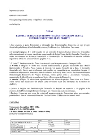 impostos de renda

encargos pouco usuais

transações importantes entre companhias relacionadas

renda líquida


                                            NOTAS

        EXEMPLO DE PEÇAS DAS DEMONSTRAÇÕES FINANCEIRAS DE UMA
                  ENTIDADE EXECUTORA DE UM PROJETO


1.Este exemplo é para demonstrar a integração das demonstrações financeiras de um projeto
financiado pelo Banco Mundial nas Demonstrações Financeiras da Entidade Executora.

2.O exemplo (páginas 2-6) está baseado em um conjunto de demonstrações financeiras preparadas
pelo mutuário/país seguindo o estilo de apresentação do Reino Unido da Grã Bretanha. Também se
anexa um exemplo do Balanço Patrimonial e Demonstração de Resultados da mesma entidade
seguindo o estilo dos Estados Unidos (páginas 7-8).

3.A Nota 13 às demonstrações financeiras sumaria os ativos permanentes da organização:
A Versão 1 (Página 4) desta nota mostra separadamente o projeto financiado pelo Banco
(denominado o Projeto). Nesta versão, é possível ver quanto foigasto até a data. O montante
financiado pelo Banco seria confirmado pelo Auditor na reconciliação do empréstimo (a nota 12
sumaria os empréstimos, mostrando o endividamento ao Banco). Nesta versão não é necessária uma
Demonstração Financeira do Projeto. Contudo, outros gastos como a Assistência Financeira,
necessitarão de identificação separada nas Notas à Demonstração Financeira.
A Versão 2 (Página 5) não mostra separadamente os ativos do projeto financiados pelo Banco.
Nesta versão será necessário um anexo (será necessário fazer uma referência no Relatório do
Auditor).

4.Quando é exigida uma Demonstração Financeira do Projeto em separado - ver página 6 do
exemplo. Esta Demonstração Financeira requer um relatório de auditoria separado.
5.Também é sugerido que, onde for praticável, as demonstrações financeiras sejam apresentadas,
para envio ao Banco, tanto em dólares dos Estados Unidos (US$) como em moeda local.


EXEMPLO

Companhia Energética ABC, Ltda.
BALANÇO PATRIMONIAL
Em 30 de Junho de 19xx e 30 de Junho de 19xy
(indicar a unidade monetária)


                                    Notas     19XX              19XY
 CAPITAL SOCIAL POR AÇÕES           10        218,800           218,800
 RESERVAS                           8         1,240,000         955,800
 RESERVA/FUNDO                                 1,174,600
 DOS ACIONISTAS        1,458,800
 PASSIVO DIFERIDO                   11        50,000            76,600
 EMPRÉSTIMO        12     1,286,000            1,264,000
 