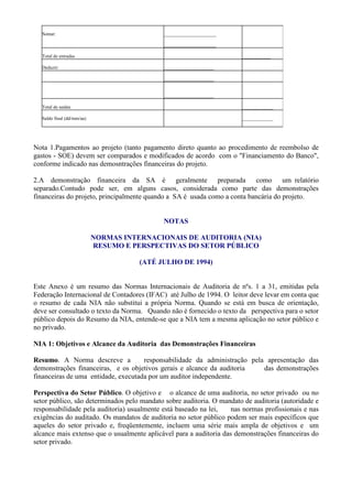 Somar:                                    ______________________

                                            ______________________

  Total de entradas                                                    ____________

  Deduzir:                                  _____________________

                                            _____________________


                                            _____________________

  Total de saídas                                                      _____________

  Saldo final (dd/mm/aa)                                               _____________




Nota 1.Pagamentos ao projeto (tanto pagamento direto quanto ao procedimento de reembolso de
gastos - SOE) devem ser comparados e modificados de acordo com o "Financiamento do Banco",
conforme indicado nas demosntrações financeiras do projeto.

2.A demonstração financeira da SA é geralmente preparada como um relatório
separado.Contudo pode ser, em alguns casos, considerada como parte das demonstrações
financeiras do projeto, principalmente quando a SA é usada como a conta bancária do projeto.


                                            NOTAS

                           NORMAS INTERNACIONAIS DE AUDITORIA (NIA)
                           RESUMO E PERSPECTIVAS DO SETOR PÚBLICO

                                      (ATÉ JULHO DE 1994)


Este Anexo é um resumo das Normas Internacionais de Auditoria de nºs. 1 a 31, emitidas pela
Federação Internacional de Contadores (IFAC) até Julho de 1994. O leitor deve levar em conta que
o resumo de cada NIA não substitui a própria Norma. Quando se está em busca de orientação,
deve ser consultado o texto da Norma. Quando não é fornecido o texto da perspectiva para o setor
público depois do Resumo da NIA, entende-se que a NIA tem a mesma aplicação no setor público e
no privado.

NIA 1: Objetivos e Alcance da Auditoria das Demonstrações Financeiras

Resumo. A Norma descreve a           responsabilidade da administração pela apresentação das
demonstrações financeiras, e os objetivos gerais e alcance da auditoria    das demonstrações
financeiras de uma entidade, executada por um auditor independente.

Perspectiva do Setor Público. O objetivo e o alcance de uma auditoria, no setor privado ou no
setor público, são determinados pelo mandato sobre auditoria. O mandato de auditoria (autoridade e
responsabilidade pela auditoria) usualmente está baseado na lei,    nas normas profissionais e nas
exigências do auditado. Os mandatos de auditoria no setor público podem ser mais específicos que
aqueles do setor privado e, freqüentemente, incluem uma série mais ampla de objetivos e um
alcance mais extenso que o usualmente aplicável para a auditoria das demonstrações financeiras do
setor privado.
 