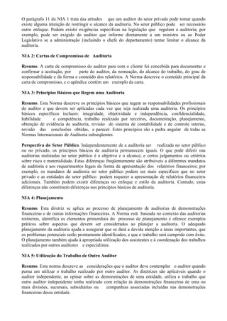 O parágrafo 11 da NIA 1 trata das atitudes que um auditor do setor privado pode tomar quando
existe alguma intenção de restringir o alcance da auditoria. No setor público pode ser necessário
outro enfoque. Podem existir exigências específicas na legislação que regulam a auditoria; por
exemplo, pode ser exigido do auditor que informe diretamente a um ministro ou ao Poder
Legislativo se a administração (incluindo o chefe do departamento) tentar limitar o alcance da
auditoria.

NIA 2: Cartas de Compromisso de Auditoria

Resumo. A carta de compromisso do auditor para com o cliente foi concebida para documentar e
confirmar a aceitação, por    parte do auditor, da nomeação, do alcance do trabalho, do grau de
responsabilidade e da forma e conteúdo dos relatórios. A Norma descreve o conteúdo principal da
carta de compromisso, e o apêndice contém um exemplo da carta.

NIA 3: Princípios Básicos que Regem uma Auditoria

Resumo. Esta Norma descreve os princípios básicos que regem as responsabilidades profissionais
do auditor e que devem ser aplicadas cada vez que seja realizada uma auditoria. Os princípios
básicos específicos incluem: integridade, objetividade e independência, confidencialidade,
habilidade      e competência, trabalho realizado por terceiros, documentação, planejamento,
obtenção de evidência de auditoria, revisão do sistema de contabilidade e de controle interno,
revisão das conclusões obtidas, e parecer. Estes princípios são a pedra angular de todas as
Normas Internacionais de Auditoria subseqüentes.

Perspectiva do Setor Público. Independentemente de a auditoria ser realizada no setor público
ou no privado, os princípios básicos de auditoria permanecem iguais. O que pode diferir nas
auditorias realizadas no setor público é o objetivo e o alcance, e certos julgamentos ou critérios
sobre risco e materialidade. Estas diferenças freqüentemente são atribuíveis a diferentes mandatos
de auditoria e aos requerimentos legais da forma de apresentação dos relatórios financeiros; por
exemplo, os mandatos de auditoria no setor público podem ser mais específicos que no setor
privado e as entidades do setor público podem requerer a apresentação de relatórios financeiros
adicionais. Também podem existir diferenças no enfoque e estilo da auditoria. Contudo, estas
diferenças não constituem diferenças nos princípios básicos de auditoria.

NIA 4: Planejamento

Resumo. Esta diretriz se aplica ao processo de planejamento de auditorias de demonstrações
financeiras e de outras informações financeiras. A Norma está baseada no contexto das auditorias
rotineiras, identifica os elementos primordiais do processo de planejamento e oferece exemplos
práticos sobre aspectos que devem ser considerados ao planejar a auditoria. O adequado
planejamento da auditoria ajuda a assegurar que se dará a devida atenção a áreas importantes, que
os problemas potenciais serão prontamente identificados, e que o trabalho será cumprido com êxito.
O planejamento também ajuda à apropriada utilização dos assistentes e à coordenação dos trabalhos
realizados por outros auditores e especialistas.

NIA 5: Utilização do Trabalho de Outro Auditor

Resumo. Esta norma descreve as considerações que o auditor deve contemplar o auditor quando
pensa em utilizar o trabalho realizado por outro auditor. As diretrizes são aplicáveis quando o
auditor independente, ao opinar sobre as demonstrações de uma entidade, utiliza o trabalho que
outro auditor independente tenha realizado com relação às demonstrações financeiras de uma ou
mais divisões, sucursais, subsidiárias ou   companhias associadas incluídas nas demonstrações
financeiras dessa entidade.
 